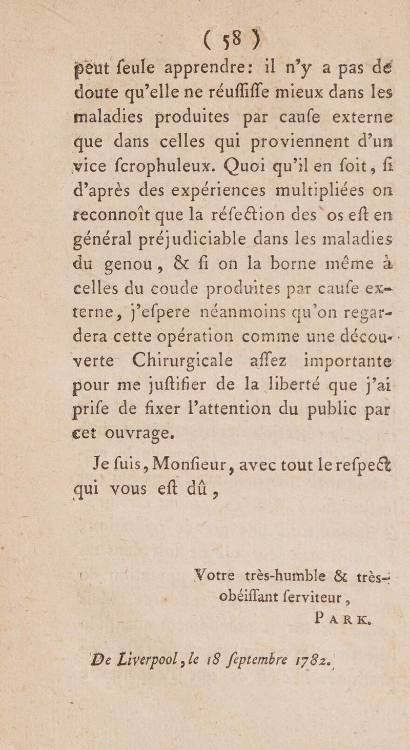 ( 5» ) peut feule apprendre: il n’y a pas dé doute qu’elle ne réufïifie mieux dans les maladies produites par caufe externe que dans celles qui proviennent d’un vice fcrophuleux. Quoi qu’il en foit, fi d’après des expériences multipliées on reconnoit que la réfeélion des os efi en général préjudiciable dans les maladies du genou , &amp; fi on la borne même à celles du coude produites par caufe ex¬ terne, j’efpere néanmoins qu’on regar¬ dera cette opération comme une décou¬ verte Chirurgicale affez importante pour me jufliber de la liberté que j’ai prife de fixer l’attention du public par cet ouvrage. Je fuis, Monfieur, avec tout le refpeé^ qui vous efi dû .Votre très-humble &amp; très-! obéiffant ferviteur, P A R K, De Liverpool)le 18 feptembre 1782.
