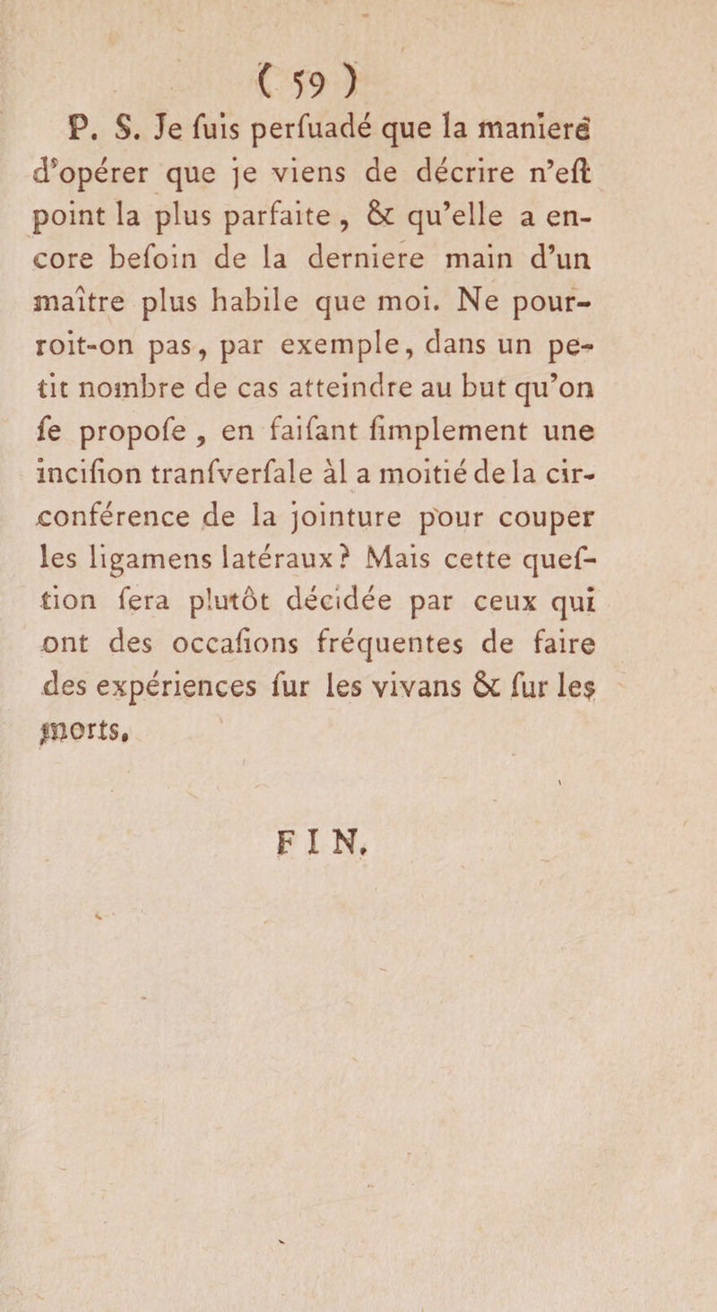 P. S. Je fuis perfuadé que la manïerë coopérer que je viens de décrire n’eft point la plus parfaite , qu’elle a en¬ core befoin de la derniere main d’un maître plus habile que moi. Ne pour- roit-on pas, par exemple, dans un pe¬ tit nombre de cas atteindre au but qu’on fe propofe , en faifant fimplement une incifion tranfverfale àl a moitié de la cir¬ conférence de la jointure pour couper les ligamens latéraux? Mais cette quef- îion fera plutôt décidée par ceux qui ont des occafions fréquentes de faire des expériences fur les vivans &amp; fur le$ ports. F I N.