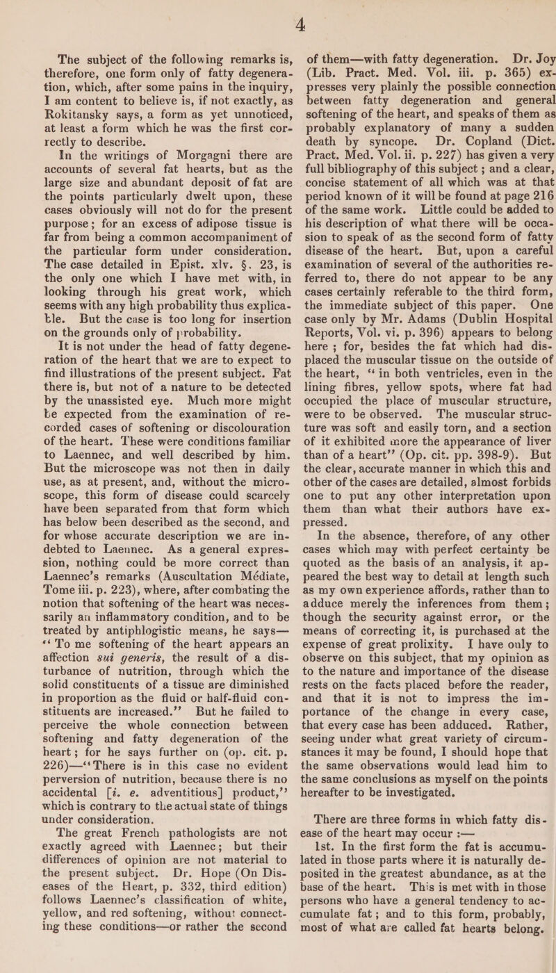 The subject of the following remarks is, therefore, one form only of fatty degenera¬ tion, which, after some pains in the inquiry, I am content to believe is, if not exactly, as Rokitansky says, a form as yet unnoticed, at least a form which he was the first cor¬ rectly to describe. In the writings of Morgagni there are accounts of several fat hearts, but as the large size and abundant deposit of fat are the points particularly dwelt upon, these cases obviously will not do for the present purpose; for an excess of adipose tissue is far from being a common accompaniment of the particular form under consideration. The case detailed in Epist. xlv. §. 23, is the only one which I have met with, in looking through his great work, which seems with any high probability thus explica¬ ble. But the case is too long for insertion on the grounds only of probability. It is not under the head of fatty degene¬ ration of the heart that we are to expect to find illustrations of the present subject. Fat there is, but not of a nature to be detected by the unassisted eye. Much more might be expected from the examination of re¬ corded cases of softening or discolouration of the heart. These were conditions familiar to Laennec, and well described by him. But the microscope was not then in daily use, as at present, and, without the micro¬ scope, this form of disease could scarcely have been separated from that form which has below been described as the second, and for whose accurate description we are in¬ debted to Laennec. As a general expres¬ sion, nothing could be more correct than Laennec’s remarks (Auscultation Mediate, Tome iii. p. 223), where, after combating the notion that softening of the heart was neces¬ sarily an inflammatory condition, and to be treated by antiphlogistic means, he says— “ To me softening of the heart appears an affection sui generis, the result of a dis¬ turbance of nutrition, through which the solid constituents of a tissue are diminished in proportion as the fluid or haif-fluid con¬ stituents are increased.” But he failed to perceive the whole connection between softening and fatty degeneration of the heart; for he says further on (op. cit. p. 226)—“ There is in this case no evident perversion of nutrition, because there is no accidental [i. e. adventitious] product/’ which is contrary to the actual state of things under consideration. The great French pathologists are not exactly agreed with Laennec; but their differences of opinion are not material to the present subject. Dr. Hope (On Dis¬ eases of the Heart, p. 332, third edition) follows Laennec’s classification of white, yellow, and red softening, without connect¬ ing these conditions—or rather the second of them—with fatty degeneration. Dr. Joy (Lib. Pract. Med. Vol. iii. p. 365) ex¬ presses very plainly the possible connection between fatty degeneration and general softening of the heart, and speaks of them as probably explanatory of many a sudden death by syncope. Dr. Copland (Diet. Pract. Med. Vol. ii. p. 227) has given a very full bibliography of this subject; and a clear, concise statement of all which was at that period known of it will be found at page 216 of the same work. Little could be added to his description of what there will be occa¬ sion to speak of as the second form of fatty disease of the heart. But, upon a careful examination of several of the authorities re¬ ferred to, there do not appear to be any cases certainly referable to the third form, the immediate subject of this paper. One case only by Mr. Adams (Dublin Hospital Reports, Vol. vi. p. 396) appears to belong here ; for, besides the fat which had dis¬ placed the muscular tissue on the outside of the heart, “ in both ventricles, even in the lining fibres, yellow spots, where fat had occupied the place of muscular structure, were to be observed. The muscular struc¬ ture was soft and easily torn, and a section of it exhibited more the appearance of liver than of a heart” (Op. cit. pp. 398-9). But the clear, accurate manner in which this and other of the cases are detailed, almost forbids one to put any other interpretation upon them than what their authors have ex¬ pressed. In the absence, therefore, of any other cases which may with perfect certainty be quoted as the basis of an analysis, it ap¬ peared the best way to detail at length such as my own experience affords, rather than to adduce merely the inferences from them; though the security against error, or the means of correcting it, is purchased at the expense of great prolixity. I have only to observe on this subject, that my opinion as to the nature and importance of the disease rests on the facts placed before the reader, and that it is not to impress the im¬ portance of the change in every case, that every case has been adduced. Rather, seeing under what great variety of circum¬ stances it may be found, I should hope that the same observations would lead him to the same conclusions as myself on the points hereafter to be investigated. There are three forms in which fatty dis¬ ease of the heart may occur :— 1st. In the first form the fat is accumu¬ lated in those parts where it is naturally de¬ posited in the greatest abundance, as at the base of the heart. This is met with in those persons who have a general tendency to ac¬ cumulate fat; and to this form, probably, most of what are called fat hearts belong.