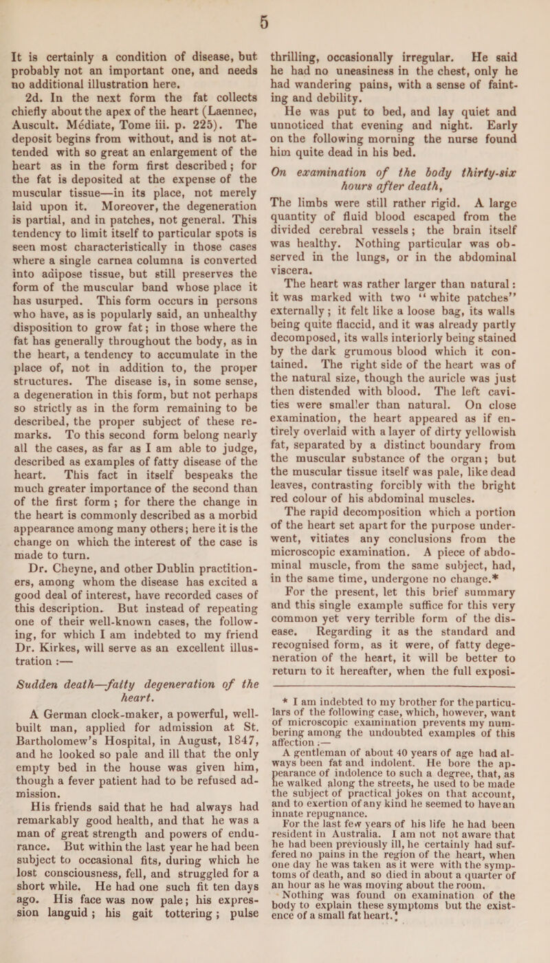 It is certainly a condition of disease, but probably not an important one, and needs no additional illustration here. 2d. In the next form the fat collects chiefly about the apex of the heart (Laennec, Auscult. Mediate, Tome iii. p. 225). The deposit begins from without, and is not at¬ tended with so great an enlargement of the heart as in the form first described; for the fat is deposited at the expense of the muscular tissue—in its place, not merely laid upon it. Moreover, the degeneration is partial, and in patches, not general. This tendency to limit itself to particular spots is seen most characteristically in those cases where a single carnea columna is converted into adipose tissue, but still preserves the form of the muscular band whose place it has usurped. This form occurs in persons who have, as is popularly said, an unhealthy disposition to grow fat; in those where the fat has generally throughout the body, as in the heart, a tendency to accumulate in the place of, not in addition to, the proper structures. The disease is, in some sense, a degeneration in this form, but not perhaps so strictly as in the form remaining to be described, the proper subject of these re¬ marks. To this second form belong nearly all the cases, as far as I am able to judge, described as examples of fatty disease of the heart. This fact in itself bespeaks the much greater importance of the second than of the first form ; for there the change in the heart is commonly described as a morbid appearance among many others; here it is the change on which the interest of the case is made to turn. Dr. Cheyne, and other Dublin practition¬ ers, among whom the disease has excited a good deal of interest, have recorded cases of this description. But instead of repeating one of their well-known cases, the follow¬ ing, for which I am indebted to my friend Dr. Kirkes, will serve as an excellent illus¬ tration :— Sudden death—fatty degeneration of the heart. A German clock-maker, a powerful, well- built man, applied for admission at St. Bartholomew’s Hospital, in August, 1847, and he looked so pale and ill that the only empty bed in the house was given him, though a fever patient had to be refused ad¬ mission. His friends said that he had always had remarkably good health, and that he was a man of great strength and powers of endu¬ rance. But within the last year he had been subject to occasional fits, during which he lost consciousness, fell, and struggled for a short while. He had one such fit ten days ago. His face was now pale; his expres¬ sion languid; his gait tottering; pulse thrilling, occasionally irregular. He said he had no uneasiness in the chest, only he had wandering pains, with a sense of faint¬ ing and debility. He was put to bed, and lay quiet and unnoticed that evening and night. Early on the following morning the nurse found him quite dead in his bed. On examination of the body thirty-six hours after death, The limbs were still rather rigid. A large quantity of fluid blood escaped from the divided cerebral vessels; the brain itself was healthy. Nothing particular was ob¬ served in the lungs, or in the abdominal viscera. The heart was rather larger than natural: it was marked with two “ white patches” externally ; it felt like a loose bag, its walls being quite flaccid, and it was already partly decomposed, its walls interiorly being stained by the dark grumous blood which it con¬ tained. The right side of the heart was of the natural size, though the auricle was just then distended with blood. The left cavi¬ ties were smaller than natural. On close examination, the heart appeared as if en¬ tirely overlaid with a layer of dirty yellowish fat, separated by a distinct boundary from the muscular substance of the organ; but the muscular tissue itself was pale, like dead leaves, contrasting forcibly with the bright red colour of his abdominal muscles. The rapid decomposition which a portion of the heart set apart for the purpose under¬ went, vitiates any conclusions from the microscopic examination. A piece of abdo¬ minal muscle, from the same subject, had, in the same time, undergone no change.* For the present, let this brief summary and this single example suffice for this very common yet very terrible form of the dis¬ ease. Regarding it as the standard and recognised form, as it were, of fatty dege¬ neration of the heart, it will be better to return to it hereafter, when the full exposi- * I am indebted to my brother for the particu¬ lars of the following case, which, however, want of microscopic examination prevents my num¬ bering among the undoubted examples of this affection.— A gentleman of about 40 years of age had al¬ ways been fat and indolent. He bore the ap¬ pearance of indolence to such a degree, that, as he walked along the streets, he used to be made the subject of practical jokes on that account, and to exertion of any kind he seemed to have an innate repugnance. For the last few years of his life he had been resident in Australia. I am not not aware that he had been previously ill, he certainly had suf¬ fered no pains in the region of the heart, when one day he was taken as it were with the symp¬ toms of death, and so died in about a quarter of an hour as he was moving about the room. Nothing was found on examination of the body to explain these symptoms but the exist¬ ence of a small fat heart. I