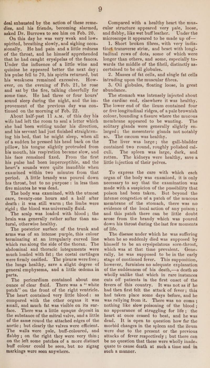 deal Exhausted by the action of these reme¬ dies, and his friends, becoming alarmed, asked Dr. Burrows to see him on Feb. 20. On this day he was very weak and low- spirited, breathing slowly, and sighing occa¬ sionally. He had pain and a little redness of the throat, and he himself apprehended that he had caught erysipelas of the fauces. Under the influence of a little wine and quinine he appeared better the next day ; his pulse fell to 70, his spirits returned, but his weakness remained excessive. How¬ ever, on the evening of Feb. 21, he rose and sat by the fire, talking cheerfully for some time. He had three or four hours' sound sleep during the night, and the im¬ provement of the previous day was con¬ tinued on the morning of Feb. 22. About half-past 11 a.m. of this day his wife had left the room to seal a letter which she had been writing under his direction, and his servant had just finished straighten¬ ing his bed, that he might sleep, when all of a sudden he pressed his head back on the pillow, his tongue slightly protruded from his mouth, his respiration became slow, and his face remained fixed. From the first his pulse had been imperceptible, and the heart's sounds were quite inaudible when examined within two minutes from that period. A little brandy was poured down his throat, but to no purpose : in less than five minutes he was dead. The body was examined, with the utmost care, twenty-one hours and a half after death : it was still warm ; the limbs were rigid ; the blood was universally fluid. The scalp was loaded with blood ; the brain was generally rather softer than na¬ tural, otherwise healthy. The posterior surface of the trunk and arms was of an intense purple, this colour terminating at an irregularly curved line which ran along the side of the thorax. The abdominal and thoracic iuteguments were much loaded with fat; the costal cartilages were firmly ossified. The pleurae were free; the lungs healthy, save a slight degree of general emphysema, and a little oedema in parts. The pericardium contained about one ounce of clear fluid. There was a “ white patch” on the front of the right ventricle. The heart contained very little blood : as compared with the other organs it was small, and much fat was visible on its sur¬ face. There was a little opaque deposit in the substance of the mitral valve, and a little of the same round the attached edges of the aortic; but clearly the valves were efficient. The walls were pale, buff-coloured, and flabby ; on the right they were very thin ; on the left some patches of a more distinct buff colour could be seen, but no zigzag markings were seen anywhere. Compared with a healthy heart the mus¬ cular structure appeared very pale, loose, and flabby, like wet buff leather. Under the microscope it appeared to be made up of— 1. Short broken fibres, with very indis¬ tinct transverse striae, and beset with longi¬ tudinal rows of dots, some of which were longer than others, and some, especially to¬ wards the middle of the fibril, distinctly as¬ certained to be oil globules. 2. Masses of fat cells, and single fat cells intruding upon the muscular fibres. 3. Oil globules, floating loose, in great abundance. The stomach was intensely injected about the cardiac end, elsewhere it was healthy. The lower end of the ileum contained four or five longitudinal ridges, of a pale brownish colour, bounding a fissure where the mucous membrane appeared to be wanting. The solitary glands were generally slightly en¬ larged ; the mesenteric glands not notably so. The caecum was healthy. The liver was large; the gall-bladder contained two round, roughly polished cal¬ culi. The spleen was large, dark, and rotten. The kidneys were healthy, save a little injection of their pelves. To express the care with which each organ of the body was examined, it is only necessary to say that the examination was made with a suspicion of the possibility that poison had been taken. But beyond the intense congestion of a patch of the mucous membrane of the stomach, there was no evidence of the local action of any poison ; and this patch there can be little doubt arose from the brandy which was poured down his throat during the last few moments of life. The disease under which he was suffering when he so suddenly died was supposed by himself to be an erysipelatous sore-throat, which was at that time prevalent. Gene¬ rally, he was supposed to be in the early stage of continued fever. This supposition, however, furnishes no adequate explanation of the suddenness of his death,—a death so wholly unlike that which in rare instances cuts off patients in the first onset of the fevers of this country. It was not as if he had then first felt the attack of fever; this had taken place some days before, and he was rallying from it. There was no coma ; nothing like slow poisoning of the blood ; no appearance of struggling for life ; the heart at once ceased to beat, and he was dead. It is open to question how far the morbid changes in the spleen and the ileum were due to the present or the previous attacks of fever respectively ; but there can be no question that these were wholly inade¬ quate to cause death at such a time and in such a manner.