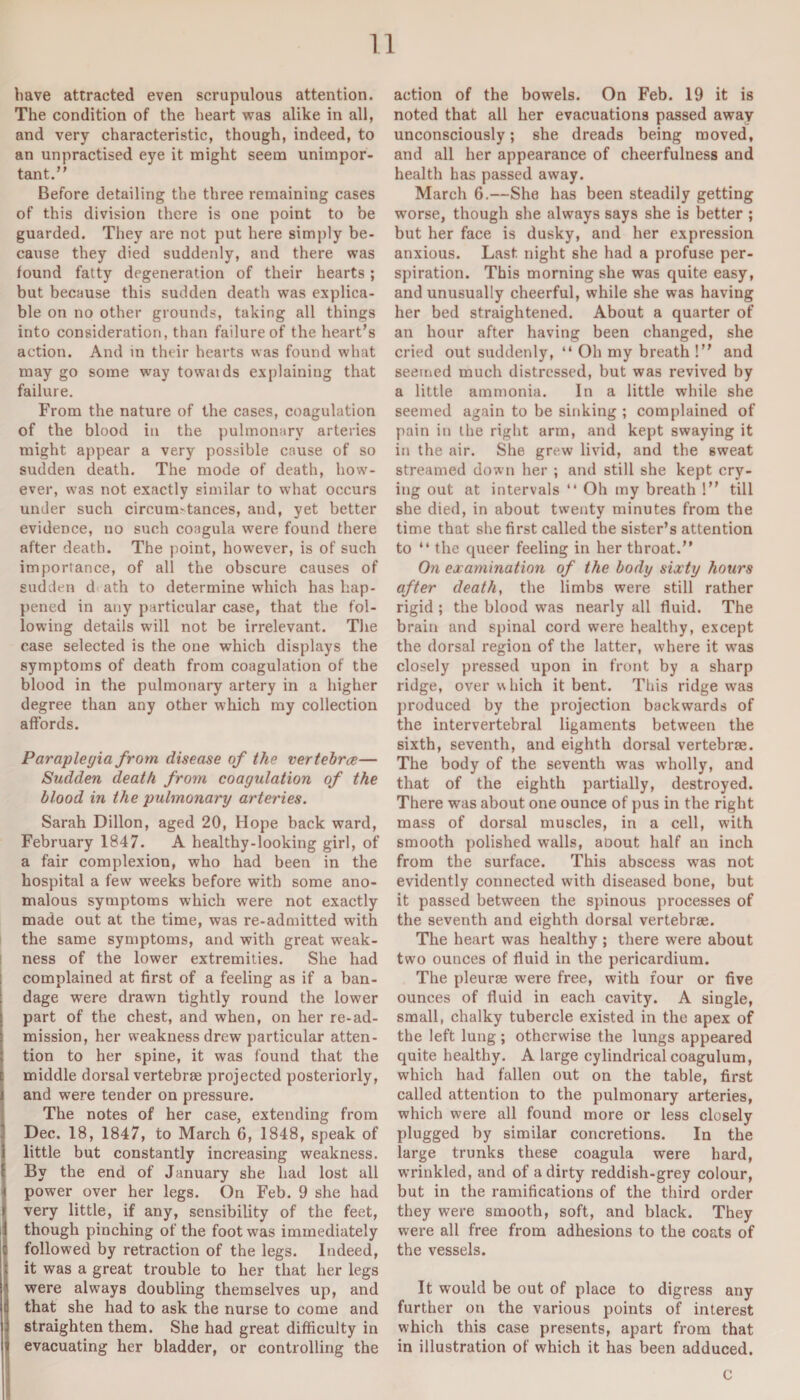 have attracted even scrupulous attention. The condition of the heart was alike in all, and very characteristic, though, indeed, to an unpractised eye it might seem unimpor¬ tant.” Before detailing the three remaining cases of this division there is one point to be guarded. They are not put here simply be¬ cause they died suddenly, and there was found fatty degeneration of their hearts; but because this sudden death was explica¬ ble on no other grounds, taking all things into consideration, than failure of the heart’s action. And in their hearts was found what may go some way towaids explaining that failure. From the nature of the cases, coagulation of the blood in the pulmonary arteries might appear a very possible cause of so sudden death. The mode of death, how¬ ever, was not exactly similar to what occurs under such circumstances, and, yet better evidence, uo such coagula were found there after death. The point, however, is of such importance, of all the obscure causes of sudden d ath to determine which has hap¬ pened in any particular case, that the fol¬ lowing details will not be irrelevant. The case selected is the one which displays the symptoms of death from coagulation of the blood in the pulmonary artery in a higher degree than any other which my collection affords. Paraplegia from disease of the vertebrce— Sudden death from coagulation of the blood in the pulmonary arteries. Sarah Dillon, aged 20, Hope back ward, February 1847. A healthy-looking girl, of a fair complexion, who had been in the hospital a few weeks before with some ano¬ malous symptoms which were not exactly made out at the time, was re-admitted with the same symptoms, and with great weak¬ ness of the lower extremities. She had complained at first of a feeling as if a ban¬ dage were drawn tightly round the lower part of the chest, and when, on her re-ad¬ mission, her weakness drew particular atten¬ tion to her spine, it was found that the middle dorsal vertebrae projected posteriorly, and were tender on pressure. The notes of her case, extending from Dec. 18, 1847, to March 6, 1848, speak of little but constantly increasing weakness. By the end of January she had lost all power over her legs. On Feb. 9 she had very little, if any, sensibility of the feet, though pinching of the foot was immediately followed by retraction of the legs. Indeed, it was a great trouble to her that her legs were always doubling themselves up, and that she had to ask the nurse to come and straighten them. She had great difficulty in evacuating her bladder, or controlling the action of the bowels. On Feb. 19 it is noted that all her evacuations passed away unconsciously; she dreads being moved, and all her appearance of cheerfulness and health has passed away. March 6.—She has been steadily getting worse, though she always says she is better ; but her face is dusky, and her expression anxious. Last night she had a profuse per¬ spiration. This morning she was quite easy, and unusually cheerful, while she was having her bed straightened. About a quarter of an hour after having been changed, she cried out suddenly, “ Oh my breath !” and seemed much distressed, but was revived by a little ammonia. In a little while she seemed again to be sinking ; complained of pain in the right arm, and kept swaying it in the air. She grew livid, and the 6weat streamed down her ; and still she kept cry¬ ing out at intervals “ Oh my breath !” till she died, in about twenty minutes from the time that she first called the sister’s attention to ‘‘the queer feeling in her throat.” On examination of the body sixty hours after death, the limbs were still rather rigid ; the blood was nearly all fluid. The brain and spinal cord were healthy, except the dorsal region of the latter, where it was closely pressed upon in front by a sharp ridge, over w hich it bent. This ridge was produced by the projection backwards of the intervertebral ligaments between the sixth, seventh, and eighth dorsal vertebrae. The body of the seventh was wholly, and that of the eighth partially, destroyed. There was about one ounce of pus in the right mass of dorsal muscles, in a cell, with smooth polished walls, aoout half an inch from the surface. This abscess was not evidently connected with diseased bone, but it passed between the spinous processes of the seventh and eighth dorsal vertebrae. The heart was healthy ; there were about two ounces of fluid in the pericardium. The pleurae were free, with four or five ounces of fluid in each cavity. A single, small, chalky tubercle existed in the apex of the left lung ; otherwise the lungs appeared quite healthy. A large cylindrical coagulum, which had fallen out on the table, first called attention to the pulmonary arteries, which were all found more or less closely plugged by similar concretions. In the large trunks these coagula were hard, wrinkled, and of a dirty reddish-grey colour, but in the ramifications of the third order they were smooth, soft, and black. They were all free from adhesions to the coats of the vessels. It would be out of place to digress any further on the various points of interest which this case presents, apart from that in illustration of which it has been adduced. C