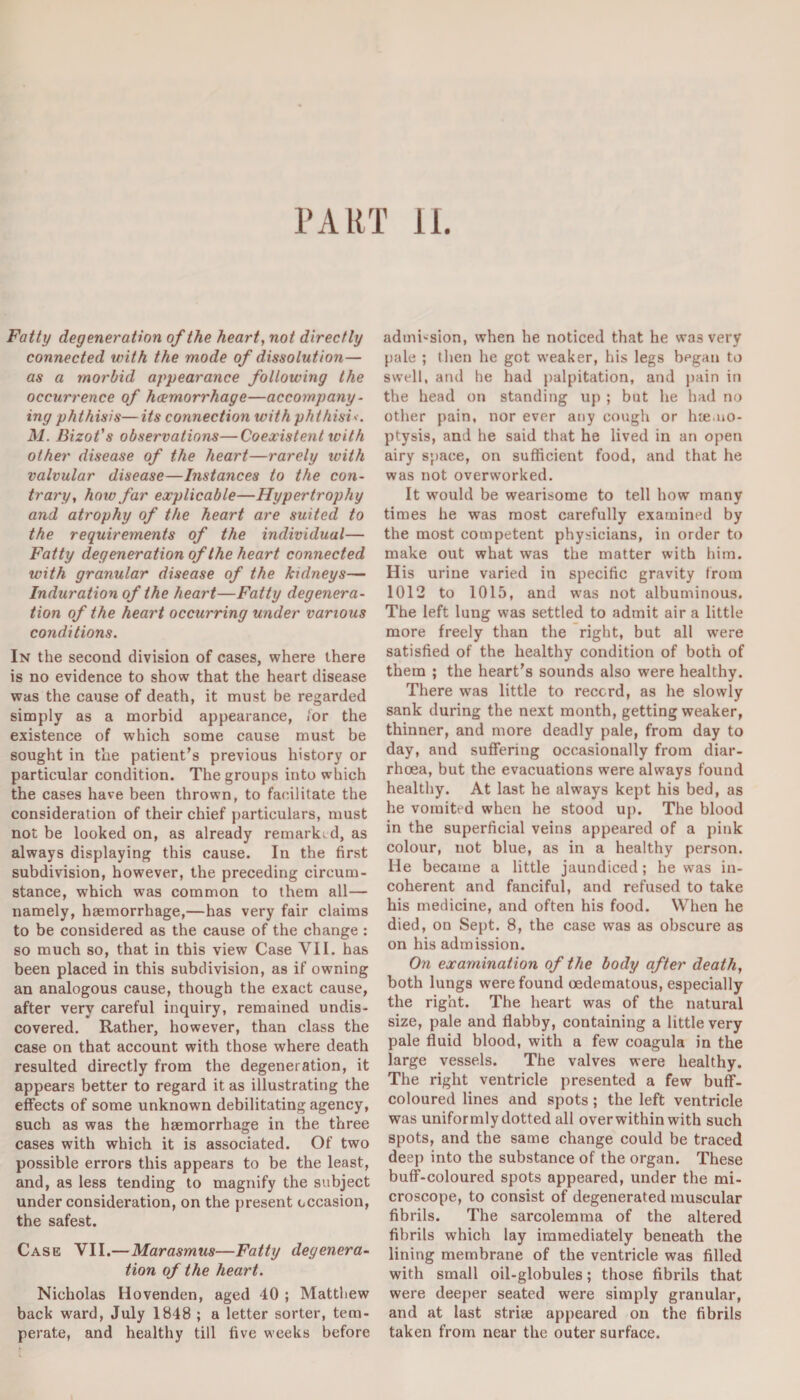 PART 11. Fatty degeneration of the heart, not directly connected with the mode of dissolution— as a morbid appearance following the occurrence of haemorrhage—accompany¬ ing phthisis— its connection with phthisic. M. Bizot’s observations—Coexistent with other disease of the heart—rarely ivith valvular disease—Instances to the con¬ trary, how far explicable—Hypertrophy and atrophy of the heart are suited to the requirements of the individual— Fatty degeneration of the heart connected with granular disease of the kidneys— Induration of the heart—Fatty degenera¬ tion of the heart occurring under various conditions. In the second division of cases, where there is no evidence to show that the heart disease was the cause of death, it must be regarded simply as a morbid appearance, for the existence of which some cause must be sought in the patient’s previous history or particular condition. The groups into which the cases have been thrown, to facilitate the consideration of their chief particulars, must not be looked on, as already remarked, as always displaying this cause. In the first subdivision, however, the preceding circum¬ stance, which was common to them all— namely, haemorrhage,—has very fair claims to be considered as the cause of the change : so much so, that in this view Case VII. has been placed in this subdivision, as if owning an analogous cause, though the exact cause, after very careful inquiry, remained undis¬ covered. Rather, however, than class the case on that account with those where death resulted directly from the degeneration, it appears better to regard it as illustrating the effects of some unknown debilitating agency, such as was the haemorrhage in the three cases with which it is associated. Of two possible errors this appears to be the least, and, as less tending to magnify the subject under consideration, on the present occasion, the safest. Case VII.— Marasmus—Fatty degenera¬ tion of the heart. Nicholas Hovenden, aged 40 ; Matthew back ward, July 1848 ; a letter sorter, tem¬ perate, and healthy till five weeks before admission, when he noticed that he was very pale ; then he got weaker, his legs bpgan to swell, and he had palpitation, and pain in the head on standing up ; but he had no other pain, nor ever any cough or lue.no- ptysis, and he said that he lived in an open airy space, on sufficient food, and that he was not overworked. It would be wearisome to tell how many times he was most carefully examined by the most competent physicians, in order to make out what was the matter with him. His urine varied in specific gravity from 1012 to 1015, and was not albuminous. The left lung was settled to admit air a little more freely than the right, but all were satisfied of the healthy condition of both of them ; the heart’s sounds also were healthy. There was little to record, as he slowly sank during the next month, getting weaker, thinner, and more deadly pale, from day to day, and suffering occasionally from diar¬ rhoea, but the evacuations were always found healthy. At last he always kept his bed, as he vomited when he stood up. The blood in the superficial veins appeared of a pink colour, not blue, as in a healthy person. He became a little jaundiced; he was in¬ coherent and fanciful, and refused to take his medicine, and often his food. When he died, on Sept. 8, the case was as obscure as on his admission. On examination of the body after death, both lungs were found oedematous, especially the right. The heart was of the natural size, pale and flabby, containing a little very pale fluid blood, with a few coagula in the large vessels. The valves were healthy. The right ventricle presented a few buff- coloured lines and spots ; the left ventricle was uniformly dotted all over within with such spots, and the same change could be traced deep into the substance of the organ. These buff-coloured spots appeared, under the mi¬ croscope, to consist of degenerated muscular fibrils. The sarcolemma of the altered fibrils which lay immediately beneath the lining membrane of the ventricle was filled with small oil-globules; those fibrils that were deeper seated were simply granular, and at last strite appeared on the fibrils taken from near the outer surface.