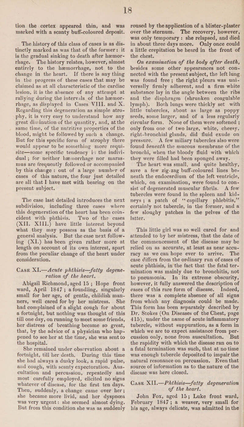 tion the cortex appeared thin, and was marked with a scanty buff-coloured deposit. The history of this class of cases is as dis¬ tinctly marked as was that of the former: it is the gradual sinking to death after hsemor- rhage. The history relates, however, almost entirely to the haemorrhage, not to the change in the heart. If there is any thing in the progress of these cases that may be claimed as at all characteristic of the cardiac lesion, it is the absence of any attempt at rallying during the intervals of the haemor¬ rhage, as displayed in Cases VIII. and X. Regarding this degeneration as simple atro¬ phy, it is very easy to understand how any great diminution of the quantity, and, at the same time, of the nutritive properties of the blood, might be followed by such a change. But for this specific form of atrophy there would appear to be something more requi¬ site—some specific tendency in the indivi¬ dual ; for neither haemorrhage nor maras¬ mus are frequently followed or accompanied by this change : out of a large number of cases of this nature, the four just detailed are all that I have met with bearing on the present subject. The case last detailed introduces the next subdivision, including three cases where this degeneration of the heart has been coin¬ cident with phthisis. Two of the cases (XII. XIII.) have little interest beyond what they may possess as the basis of a general analysis. But the case next follow¬ ing (XI.) has been given rather more at length on account of its own interest, apart from the peculiar change of the heart under consideration. Case XI.—Acute phthisis—fatty degene¬ ration of the heart. Abigail Richmond, aged 15 ; Hope front ward, April 1847 ; a foundling, singularly small for her age, of gentle, childish man¬ ners, well cared for by her mistress. She had complained of a slight cough for about a fortnight, but nothing was thought of this till one day, on running to meet some friends, her distress of breathing became so great, that, by the advice of a physician who hap¬ pened to see her at the time, she was sent to the hospital. She remained under observation about a fortnight, till her death. During this time she had always a dusky look, a rapid pulse, and cough, with scanty expectoration. Aus¬ cultation and percussion, repeatedly and most carefully employed, elicited no signs whatever of disease, for the first ten days. Then, suddenly, a change came over her; she became more livid, and her dyspnoea was very urgent: she seemed almost dying. But from this condition she was as suddenly roused by the application of a blister-plaster over the sternum. The recovery, however, was only temporary : she relapsed, and died in about three days more. Only once could a little crepitation be heard in the front of the chest. On examination of the body after death, besides some other appearances not con¬ nected with the present subject, the left lung was found free ; the right pleura was uni¬ versally firmly adherent, and a firm white substance lay in the angle between the ribs and the diaphragm (shrunken coagulable lymph). Both lungs were thickly set with little tubercles, about as large as poppy seeds, some larger, and of a less regularly circular form. None of them were softened ; only from one of two large, white, cheesy, right-bronchial glands, did fluid exude on pressure. A few miliary tubercles also were found beneath the mucous membrane of the bronchi, when the bloody fluid with which they were filled had been sponged away. The heart was small, and quite healthy, save a few zig-zag buff-coloured lines be¬ neath the endocardium of the left ventricle, which, on examination, were found to con¬ sist of degenerated muscular fibrils. A few tubercles were found in the spleen and kid¬ neys ; a patch of “ capillary phlebitis,” certainly not tubercle, in the former, and a few sloughy patches in the pelves of the latter. This little girl was so well cared for and attended to by her mistress, that the date of the commencement of the disease may be relied on as accurate, at least as near accu¬ racy as we can hope ever to arrive. The case differs from the ordinary run of cases of acute phthisis, in the fact that the fatal ter¬ mination was mainly due to bronchitis, not to pneumonia. In its extreme obscurity, however, it fully answered the description of cases of this rare form of disease. Indeed, there was a complete absence of all signs from which any diagnosis could be made. This form has been separately described by Dr. Stokes (On Diseases of the Chest, page 415), under the name of acute inflammatory tubercle, without suppuration, as a form in which we are to expect assistance from per¬ cussion only, none from auscultation. But the rapidity with which the disease ran on to a fatal termination was such, that at no time was enough tubercle deposited to impair the natural resonance on percussion. Even that source of information as to the nature of the disease was here closed. Case XII.—Phthisis—fatty degeneration of the heart. John Fox, aged 15 ; Luke front ward, February 1847 ; a weaver, very small for his age, always delicate, was admitted in the