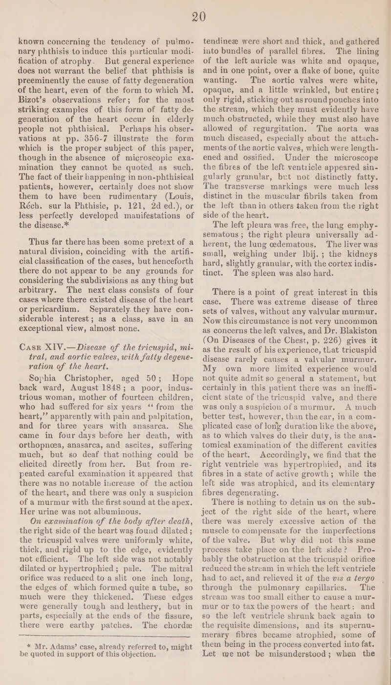 known concerning the tendency of pu'mo- nary phthisis to induce this particular modi¬ fication of atrophy. But general experience does not warrant the belief that phthisis is preeminently the cause of fatty degeneration of the heart, even of the form to which M. Bizot’s observations refer; for the most striking examples of this form of fatty de¬ generation of the heart occur in elderly people not phthisical. Perhaps his obser- vations at pp. 356-7 illustrate the form which is the proper subject of this paper, though in the absence of microscopic exa¬ mination they cannot be quoted as such. The fact of their happening in non-phthisical patients, however, certainly does not show them to have been rudimentary (Louis, Bech. sur la Phthisie, p. 121, 2d ed.), or less perfectly developed manifestations of the disease.* Thus far there has been some pretext of a natural division, coinciding with the artifi¬ cial classification of the cases, but henceforth there do not appear to be any grounds for considering the subdivisions as any thing but arbitrary. The next class consists of four cases where there existed disease of the heart or pericardium. Separately they have con¬ siderable interest; as a class, save in an exceptional view, almost none. Case XIV.—Disease of the tricuspid, mi¬ tral, and aortic valves, with fatty degene¬ ration of the heart. Sophia Christopher, aged 50 ; Hope back ward, August 1848 ; a poor, indus¬ trious woman, mother of fourteen children, who had suffered for six years “ from the heart,” apparently with pain and palpitation, and for three years with anasarca. She came in four days before her death, with orthopnoea, anasarca, and ascites, suffering much, but so deaf that nothing could be elicited directly from her. But from re¬ peated careful examination it appeared that there was no notable increase of the action of the heart, and there was only a suspicion of a murmur with the first sound at the apex. Her urine was not albuminous. On examination of the body after death, the right side of the heart was found dilated ; the tricuspid valves were uniformly white, thick, and rigid up to the edge, evidently not efficient. The left side w7as not notably dilated or hypertrophied ; pale. The mitral orifice was reduced to a slit one inch long, the edges of which formed quite a tube, so much were they thickened. These edges were generally tough and leathery, but in parts, especially at the ends of the fissure, there were earthy patches. The chordae * Mr. Adams’ case, already referred to, might be quoted in support of this objection. tendinese were short and thick, and gathered into bundles of parallel fibres. The lining of the left auricle was white and opaque, and in one point, over a flake of bone, quite wanting. The aortic valves were white, opaque, and a little wrinkled, but entire; only rigid, sticking out as round pouches into the stream, which they must evidently have much obstructed, while they must also have allowed of regurgitation. The aorta was much diseased, especially about the attach¬ ments of the aortic valves, which were length¬ ened and ossified. Under the microscope the fibres of the left ventiicle appeared sin¬ gularly granular, but not distinctly fatty. The transverse markings were much less distinct in the muscular fibrils taken from the left than in others taken from the right side of the heart. The left pleura was free, the lung emphy¬ sematous ; the right pleura universally ad¬ herent, the lung oedematous. The liver was small, weighing under lbij. ; the kidneys hard, slightly granular, with the cortex indis¬ tinct. The spleen was also hard. There is a point of great interest in this case. There was extreme disease of three sets of valves, without any valvular murmur. Now this circumstance is not very uncommon as concerns the left valves, and Dr. Blakiston (On Diseases of the Chest, p. 226) gives it as the result of his experience, that tricuspid disease rarely causes a valvular murmur. My own more limited experience would not quite admit so general a statement, but certainly in this patient there was an ineffi¬ cient state of the tricuspid valve, and there was only a suspicion of a murmur. A much better test, however, than the ear, in a com¬ plicated case of long duration like the above, as to which valves do their duty, is the ana¬ tomical examination of the different cavities of the heart. Accordingly, we find that the right ventricle was hypertrophied, and its fibres in a state of active growth ; while the left side was atrophied, and its elementary fibres degenerating. There is nothing to detain us on the sub¬ ject of the right side of the heart, where there was merely excessive action of the muscle to compensate for the imperfections of the valve. But why did not this same process take place on the left side ? Pro¬ bably the obstruction at the tricuspid orifice reduced the stream in which the left ventricle had to act, and relieved it of the vis a tergo through the pulmonary capillaries. The stream was too small either to cause a mur¬ mur or to tax the powers of the heart: and so the left ventricle shrunk back again to the requisite dimensions, and its supernu¬ merary fibres became atrophied, some of them being in the process converted into fat. Let tqe not be misunderstood; when the