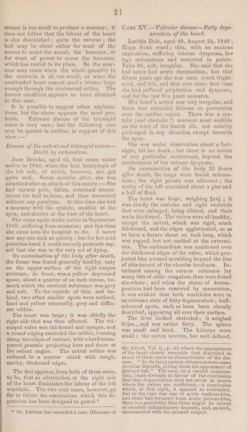 stream is too small to produce a murmur, it does not follow that the labour of the heart is also diminished : quite the reverse ; the bell may be silent either for want of the means to make the sound, the hammer, or for want of power to move the hammer, which has rusted in its place. So the mur¬ mur may cease when the whole quantity in the ventricle is all too small, or when the overloaded heart cannot send a stream large enough through the contracted orifice. The former condition appears to have obtained in this case. It is possible to suggest other explana¬ tions, but the above appears the most pro¬ bable. Extreme disease of the tricuspid valve is very rare; but the following case may be quoted in outline, in support of this view; — Disease of the mitral and tricuspid valves— Death by exhaustion. Jane Brooks, aged 42, first came under notice in 1846, when she had hemiplegia of the left side, of which, however, she got quite well. Seven months after, she w’as admitted after an attack of this nature :—She had turned pale, fallen, remained uncon¬ scious for half an hour, and then recovered without any paralysis. At this time she had a murmur with the systole, audible at the apex, and shorter at the base of the heart. She came again under notice in September 1848, suffering from anasarca ; and this time she came into the hospital to die. I never saw any one sink so quietly ; but for her cold pulseless hand I could scarcely persuade my¬ self that she was in the very act of dying. On examination of the body after death, the frame was found generally healthy, only on the upper surface of the right corpus striatum, in front, was a yellow depressed space, about a quarter of an inch across, be¬ neath which the cerebral substance was grey and soft. To the outside of this, and be¬ hind, two other similar spots were noticed, hard and yellow externally, grey and difflu¬ ent within. The heart was large ; it was chiefly the i right side that was thus affected. The tri¬ cuspid valve was thickened and opaque, and a round edging encircled the orifice, running along the edges of contact, with a hard trans¬ parent granule projecting here and there at the salient angles. The mitral orifice was reduced to a narrow chink with rough, earthy, thickened edges. The fact appears, from both of these cases, to be, that an obstruction at the right side of the heart diminishes the labour of the left ventricle. The two next cases, however, go far to vitiate the conclusions which this di¬ gression has been designed to guard.* * Dr. Latham has recorded a case (Diseases of Case XV.—Valvular disease—Fatty dege¬ neration of the heart. Lretitia Dale, aged 40, August 24, 1848 ; Hope front ward ; thin, with an anxious expression, suffering intense dyspnoea, her legs oedematous and vesicated in points. Pulse 96, soft, irregular. She said that she had never had acute rheumatism, but that fifteen years ago she was once much fright¬ ened, and fell, and that ever since that time she had suffered palpitation and dyspnoea, and for the last five years anasarca. Her heart’s action was very irregular, and there was extended dulness on percussion over the cardiac region. There was a sys¬ tolic (and diastolic ?) murmur most audible on the level of the fourth rib, not notably prolonged in any direction except towards the apex. She was under observation about a fort¬ night, till her death ; but there is no notice of any particular occurrence, beyond the continuance of her intense dyspnoea. On examination of the body 33 hours after death, the lungs were found oedema¬ tous ; the right pleura wras adherent ; the cavity of the left contained about a pint and a half of fluid. The heart was large, weighing ^xvj. ; it was chiefly the auricles and light ventricle that were enlarged, being dilated, and their walls thickened. The valves were all healthy, except the mitral, which was rigid, much thickened, and the edges agglutinated, so as to form a fissure about an inch long, which was ragged, but not ossified at the extremi¬ ties. The endocardium was continued over the thickened edges of the valve, which pro¬ jected like around moulding beyond the line of attachment of the chordae tendineee. In¬ terlaced among the carneae columnae lay many bits of older coagulum than were found elsewfflere ; and when the stains of decom¬ position had been removed by maceration, it was evident that both ventricles were in an extreme state of fatty degeneration ; buff- coloured spots, such as have been already described, appearing all over their surface. The liver looked shriveled; it weighed lbijss., and was rather fatty. The spleen was small and hard. The kidneys were small ; the cortex uneven, but well defined. the Heart, Vol. ii., p. 40) where the appearances of the heart closely resemble that described in many of these cases as characteristic of the dis¬ ease. “ In its large carneae columneee were some peculiar deposits, giving them the appearance of grained oak.” The case, on a careful examina¬ tion, bears strongly in favour of the conclusion that this degeneration does not occur in hearts where the valves are inefficient,—a conclusion which, at first sight, it appears to contradict. But as the case was one of acute endocarditis, and there had formerly been acute pericarditis, there is a possibility that these might be recent or obsolete inflammatory deposits, and, as such, ' unconnected with the present subject.