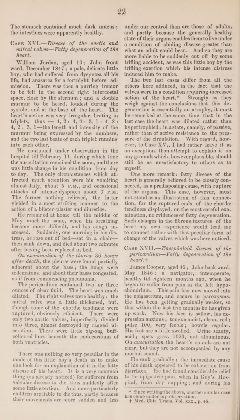 The stomach contained much dark mucus ; the intestines were apparently healthy. Case XYI.—Disease of the aortic and mitral valves—Fatty degeneration of the heart. William Jordan, aged 10; John front ward, December 1847; a pale, delicate little boy, who had suffered from dyspnoea all his life, had anasarca for a fortnight before ad¬ mission. There was then a purring tremor to be felt in the second right intercostal space, close by the sternum ; and a double murmur to be heard, loudest during the systole, and at the base of the heart. The heart’s action was very irregular, beating in triplets, thus — 4, 2 : 4, 2 : 3,1: 4,2: 4,2: 3, 1—the length and intensity of the murmur being expressed by the numbers, and the two last beats of each triplet running into each other. He continued under observation in the hospital till February 11, during which time the auscultation remained the same, and there was little change in his condition from day to day. The only circumstances which at¬ tracted much attention were his vomiting almost daily, about 5 p.m., and occasional attacks of intense dyspnoea about 7 p.m. The former nothing relieved, the latter yielded in a most striking manner to the action of a blister-plaster and diuretics. He remained at home till the middle of May much the same, when his breathing became more difficult, and his cough in¬ creased. Suddenly, one morning in his dis¬ tress, he rose out of bed—sat in a chair— then sank down, and died about two minutes after having been replaced in bed. On examination of the thorax 36 hours after death, the pleurae were found partially adherent about the base ; the lungs were oedematous, and about their bases congested, as if from commencing pneumonia. The pericardium contained two or three ounces of clear fluid. The heart was much dilated. The right valves were healthy ; the mitral valve was a little thickened, but, though some of the chordae tendineae were ruptured, obviously efficient. There were only two aortic valves, imperfectly divided into three, almost destroyed by ragged ul¬ ceration. There were little zig-zag buff- coloured lines beneath the endocardium of both ventricles. There was nothing so very peculiar in the mode of this little boy’s death as to make one look for an explanation of it in the fatty disease of his heart. It is a very common thing (as already noticed) for sufferers from valvular disease to die thus suddenly after some little exertion. And more particularly children are liable to die thus, partly because their movements are more sudden and less under our control than are those of adults, and partly because the generally healthy state of their organs enables them to live under a condition of abiding disease greater than what an adult could bear. And so they are more liable to be suddenly cut off by some trifling accident, as was this little boy by the trifling exertion which his intense distress induced him to make. The two last cases differ from all the others here adduced, in the fact that the valves were in a condition requiring increased action of the heart.* Strongly as they weigh against the conclusions that this de¬ generation is essentially an atrophy, it must be remarked at the same time that in the last case the heart was dilated rather than hypertrophied; in a state, namely, of passive, rather than of active resistance to the pres¬ sure of the circulation. With regard, how¬ ever, to Case XV., I had rather leave it as an exception, than attempt to explain it on any grounds which, however plausible, should still be as unsatisfactory to others as to myself. One more remark : fatty disease of the heart is generally believed to be closely con¬ nected, as a predisposing cause, with rupture of the organs. This case, however, must not stand as an illustration of this connec¬ tion, for the ruptured ends of the chordse tendineae displayed, on the most careful exa¬ mination, no evidences of fatty degeneration. Such changes in the fibrous textures of the heart my own experience would lead me to connect rather with that peculiar form of change of the valves which was here noticed. Case XVII.—Encephaloid disease of the pericardium—Fatty degeneration of the heartf James Cooper, aged 45 ; John back ward, May 1846 ; a navigator, intemperate, healthy till eighteen months ago, when he began to suffer from pain in the left hypo- chondrium. This pain has now moved into the epigastrium, and occurs in paroxysms. He has been getting gradually weaker, so that within the last five months he has given up work. Now his face is sallow, his ex¬ pression anxious ; tongue moist, clean, red ; pulse 100, very feeble; bowels regular. His feet are a little swelled. Urine scanty, acid ; spec. grav. 1023, not albuminous. On auscultation the heart’s sounds are not clear, but they are not accompanied by any morbid sound. He sank gradually ; the immediate cause of his death appeared to be exhaustion from diarrhoea. He had found considerable relief to the epigastric pain, when in Guy’s Hos¬ pital, from dry cupping; and during his * Since writing the above, another similar case has come under my observation. t Med. Chir. Trans. Vol. xxx., p. 46.