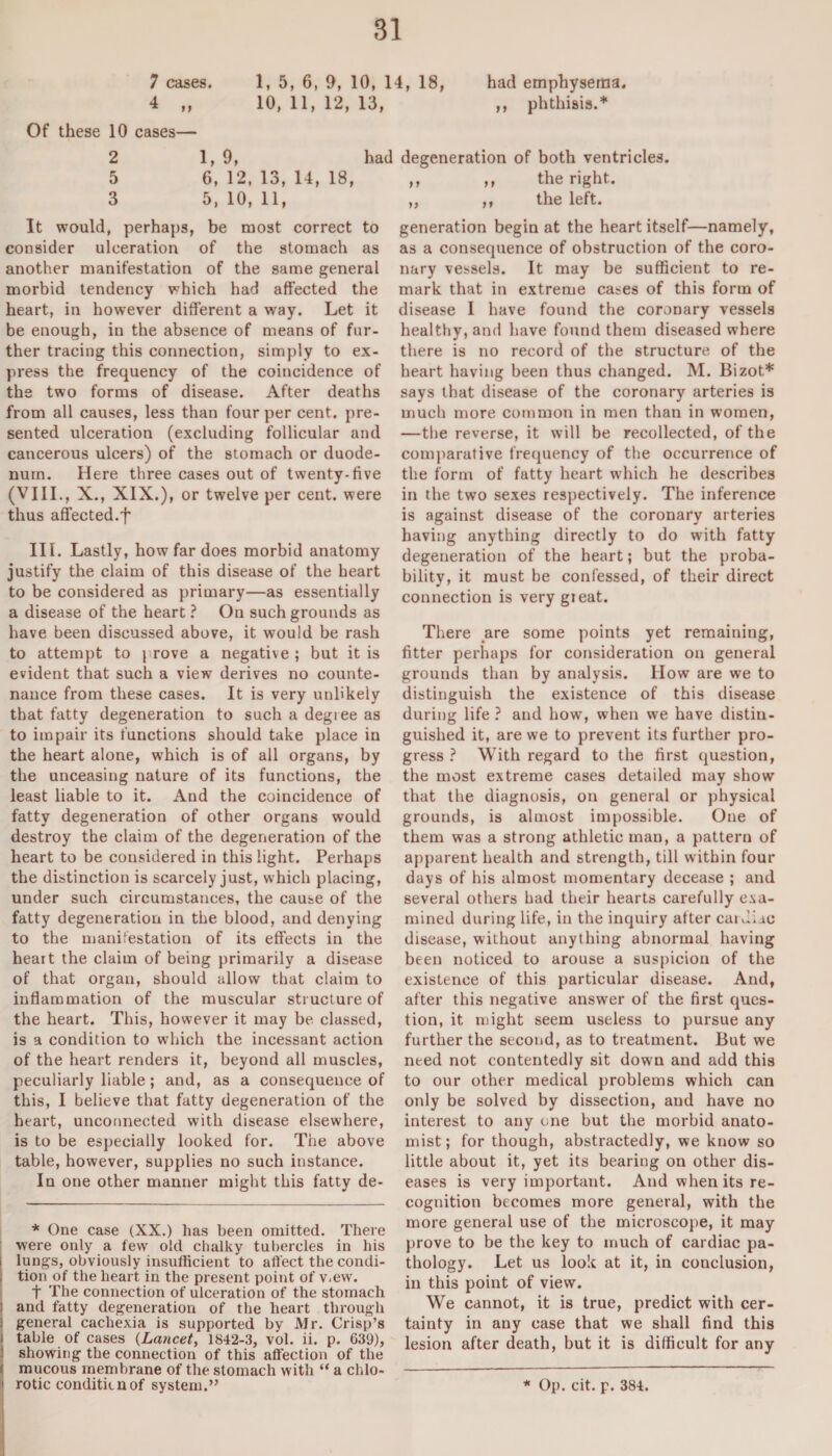 had emphysema. ,, phthisis.* 7 cases. 1, 5, 6, 9, 10, 14, 18, 4 „ 10, 11, 12, 13, Of these 10 cases— 2 1,9, had 5 6, 12, 13, 14, 18, 3 5, 10, 11, It would, perhaps, be most correct to consider ulceration of the stomach as another manifestation of the same general morbid tendency which had affected the heart, in however different a way. Let it be enough, in the absence of means of fur¬ ther tracing this connection, simply to ex¬ press the frequency of the coincidence of the two forms of disease. After deaths from all causes, less than four per cent, pre¬ sented ulceration (excluding follicular and cancerous ulcers) of the stomach or duode¬ num. Here three cases out of twenty-five (VIII., X., XIX.), or twelve per cent, were thus affected.t III. Lastly, how far does morbid anatomy justify the claim of this disease of the heart to be considered as primary—as essentially a disease of the heart ? On such grounds as have been discussed above, it would be rash to attempt to prove a negative ; but it is evident that such a view derives no counte¬ nance from these cases. It is very unlikely that fatty degeneration to such a degi ee as to impair its functions should take place in the heart alone, which is of all organs, by the unceasing nature of its functions, the least liable to it. And the coincidence of fatty degeneration of other organs would destroy the claim of the degeneration of the heart to be considered in this light. Perhaps the distinction is scarcely just, which placing, under such circumstances, the cause of the fatty degeneration in the blood, and denying to the manifestation of its effects in the heart the claim of being primarily a disease of that organ, should allow that claim to inflammation of the muscular structure of the heart. This, however it may be classed, is a condition to which the incessant action of the heart renders it, beyond all muscles, peculiarly liable; and, as a consequence of this, I believe that fatty degeneration of the heart, unconnected with disease elsewhere, is to be especially looked for. The above table, however, supplies no such instance. In one other manner might this fatty de- * One case (XX.) has been omitted. There were only a few old chalky tubercles in his lungs, obviously insufficient to affect the condi- , tion of the heart in the present point of v.ew. t The connection of ulceration of the stomach and fatty degeneration of the heart through i general cachexia is supported by Mr. Crisp’s ! table of cases (Lancet, 1842-3, vol. ii. p. 639), showing the connection of this affection of the ' mucous membrane of the stomach with “ a chlo- degeneration of both ventricles. ,, ,, the right. ,, ,, the left. generation begin at the heart itself—namely, as a consequence of obstruction of the coro¬ nary vessels. It may be sufficient to re¬ mark that in extreme cases of this form of disease I have found the coronary vessels healthy, and have found them diseased where there is no record of the structure of the heart having been thus changed. M. Bizot* says that disease of the coronary arteries is much more common in men than in women, —the reverse, it will be recollected, of the comparative frequency of the occurrence of the form of fatty heart which he describes in the two sexes respectively. The inference is against disease of the coronary arteries having anything directly to do with fatty degeneration of the heart; but the proba¬ bility, it must be confessed, of their direct connection is very gieat. There are some points yet remaining, fitter perhaps for consideration on general grounds than by analysis. Iiow are we to distinguish the existence of this disease during life ? and how, when we have distin¬ guished it, are we to prevent its further pro¬ gress ? With regard to the first question, the most extreme cases detailed may show that the diagnosis, on general or physical grounds, is almost impossible. One of them was a strong athletic man, a pattern of apparent health and strength, till within four days of his almost momentary decease ; and several others had their hearts carefully exa¬ mined during life, in the inquiry after caidiic disease, without anything abnormal having been noticed to arouse a suspicion of the existence of this particular disease. And, after this negative answer of the first ques¬ tion, it might seem useless to pursue any further the second, as to treatment. But we need not contentedly sit down and add this to our other medical problems which can only be solved by dissection, and have no interest to any one but the morbid anato¬ mist; for though, abstractedly, we know so little about it, yet its bearing on other dis¬ eases is very important. And when its re¬ cognition becomes more general, with the more general use of the microscope, it may prove to be the key to much of cardiac pa¬ thology. Let us look at it, in conclusion, in this point of view. We cannot, it is true, predict with cer¬ tainty in any case that we shall find this lesion after death, but it is difficult for any