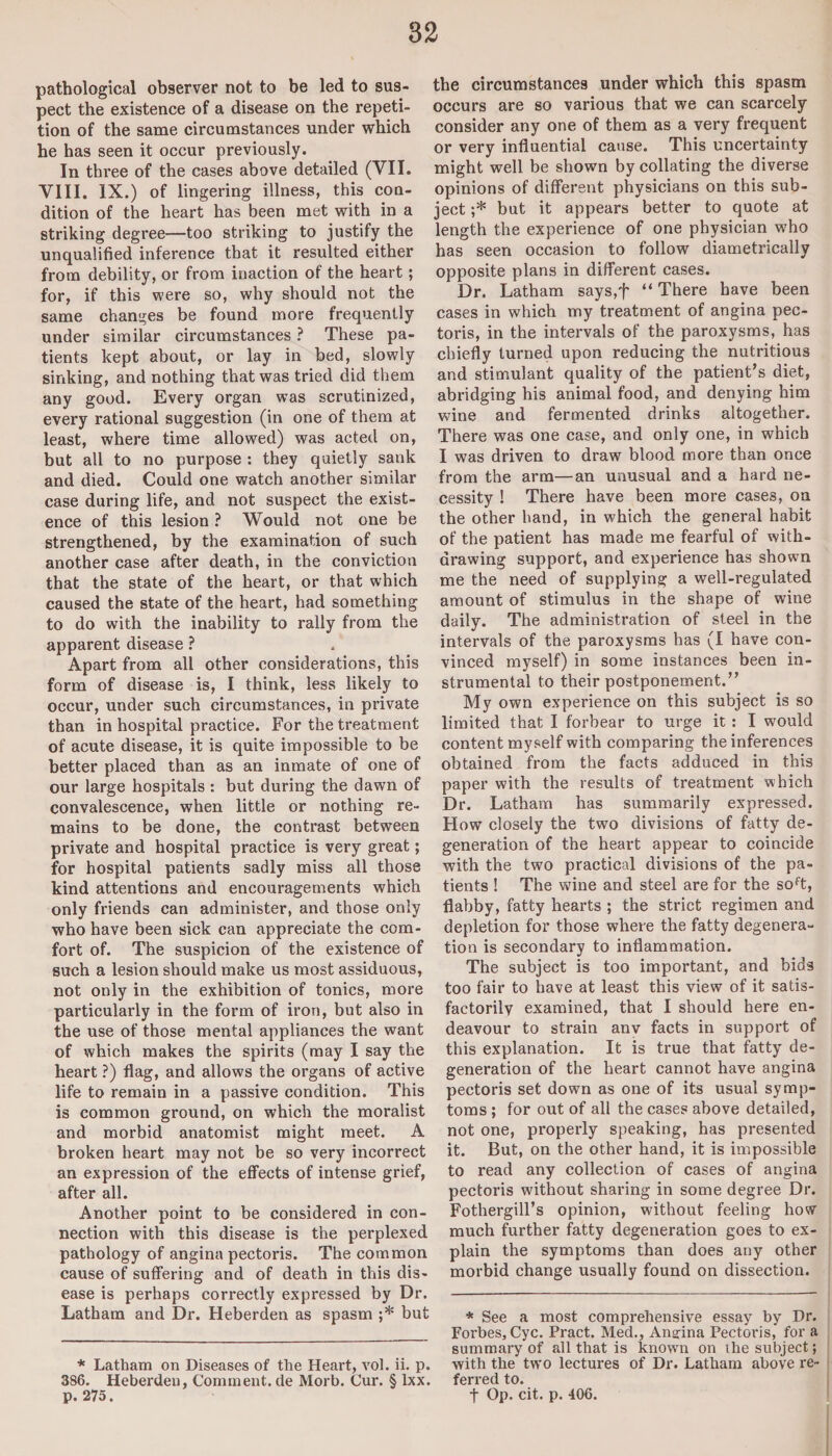 pathological observer not to be led to sus¬ pect the existence of a disease on the repeti¬ tion of the same circumstances under which he has seen it occur previously. In three of the cases above detailed (VII. VIII. IX.) of lingering illness, this con¬ dition of the heart has been met with in a striking degree—too striking to justify the unqualified inference that it resulted either from debility, or from inaction of the heart; for, if this were so, why should not the same changes be found more frequently under similar circumstances ? These pa¬ tients kept about, or lay in bed, slowly sinking, and nothing that was tried did them any good. Every organ was scrutinized, every rational suggestion (in one of them at least, where time allowed) was acted on, but all to no purpose : they quietly sank and died. Could one watch another similar case during life, and not suspect the exist¬ ence of this lesion ? Would not one be strengthened, by the examination of such another case after death, in the conviction that the state of the heart, or that which caused the state of the heart, had something to do with the inability to rally from the apparent disease ? Apart from all other considerations, this form of disease is, I think, less likely to occur, under such circumstances, in private than in hospital practice. For the treatment of acute disease, it is quite impossible to be better placed than as an inmate of one of our large hospitals : but during the dawn of convalescence, when little or nothing re¬ mains to be done, the contrast between private and hospital practice is very great; for hospital patients sadly miss all those kind attentions and encouragements which only friends can administer, and those only who have been sick can appreciate the com¬ fort of. The suspicion of the existence of such a lesion should make us most assiduous, not only in the exhibition of tonics, more particularly in the form of iron, but also in the use of those mental appliances the want of which makes the spirits (may I say the heart ?) flag, and allows the organs of active life to remain in a passive condition. This is common ground, on which the moralist and morbid anatomist might meet. A broken heart may not be so very incorrect an expression of the effects of intense grief, after all. Another point to be considered in con¬ nection with this disease is the perplexed pathology of angina pectoris. The common cause of suffering and of death in this dis¬ ease is perhaps correctly expressed by Dr. Latham and Dr. Heberden as spasm ;* but * Latham on Diseases of the Heart, vol. ii. p. 386. Heberden, Comment, de Morb. Cur. § lxx. the circumstances under which this spasm occurs are so various that we can scarcely consider any one of them as a very frequent or very influential cause. This uncertainty might well be shown by collating the diverse opinions of different physicians on this sub¬ ject ;* but it appears better to quote at length the experience of one physician w'ho has seen occasion to follow diametrically opposite plans in different cases. Dr. Latham says,f “ There have been cases in which my treatment of angina pec¬ toris, in the intervals of the paroxysms, has chiefly turned upon reducing the nutritious and stimulant quality of the patient’s diet, abridging his animal food, and denying him wine and fermented drinks altogether. There was one case, and only one, in which I was driven to draw blood more than once from the arm—an unusual and a hard ne¬ cessity ! There have been more cases, on the other hand, in which the general habit of the patient has made me fearful of with¬ drawing support, and experience has shown me the need of supplying a well-regulated amount of stimulus in the shape of wine daily. The administration of steel in the intervals of the paroxysms has (I have con¬ vinced myself) in some instances been in¬ strumental to their postponement.” My own experience on this subject is so limited that I forbear to urge it: I would content myself with comparing the inferences obtained from the facts adduced in this paper with the results of treatment which Dr. Latham has summarily expressed. How closely the two divisions of fatty de¬ generation of the heart appear to coincide with the two practical divisions of the pa¬ tients ! The wine and steel are for the soft, flabby, fatty hearts ; the strict regimen and depletion for those where the fatty degenera¬ tion is secondary to inflammation. The subject is too important, and bids too fair to have at least this view of it satis¬ factorily examined, that I should here en¬ deavour to strain anv facts in support of this explanation. It is true that fatty de¬ generation of the heart cannot have angina pectoris set down as one of its usual symp¬ toms ; for out of all the cases above detailed, not one, properly speaking, has presented it. But, on the other hand, it is impossible to read any collection of cases of angina pectoris without sharing in some degree Dr. Fothergill’s opinion, without feeling how much further fatty degeneration goes to ex¬ plain the symptoms than does any other morbid change usually found on dissection. * See a most comprehensive essay by Dr. Forbes, Cyc. Pract. Med., Angina Pectoris, for a summary of all that is known on the subject; with the two lectures of Dr. Latham above re¬ ferred to.
