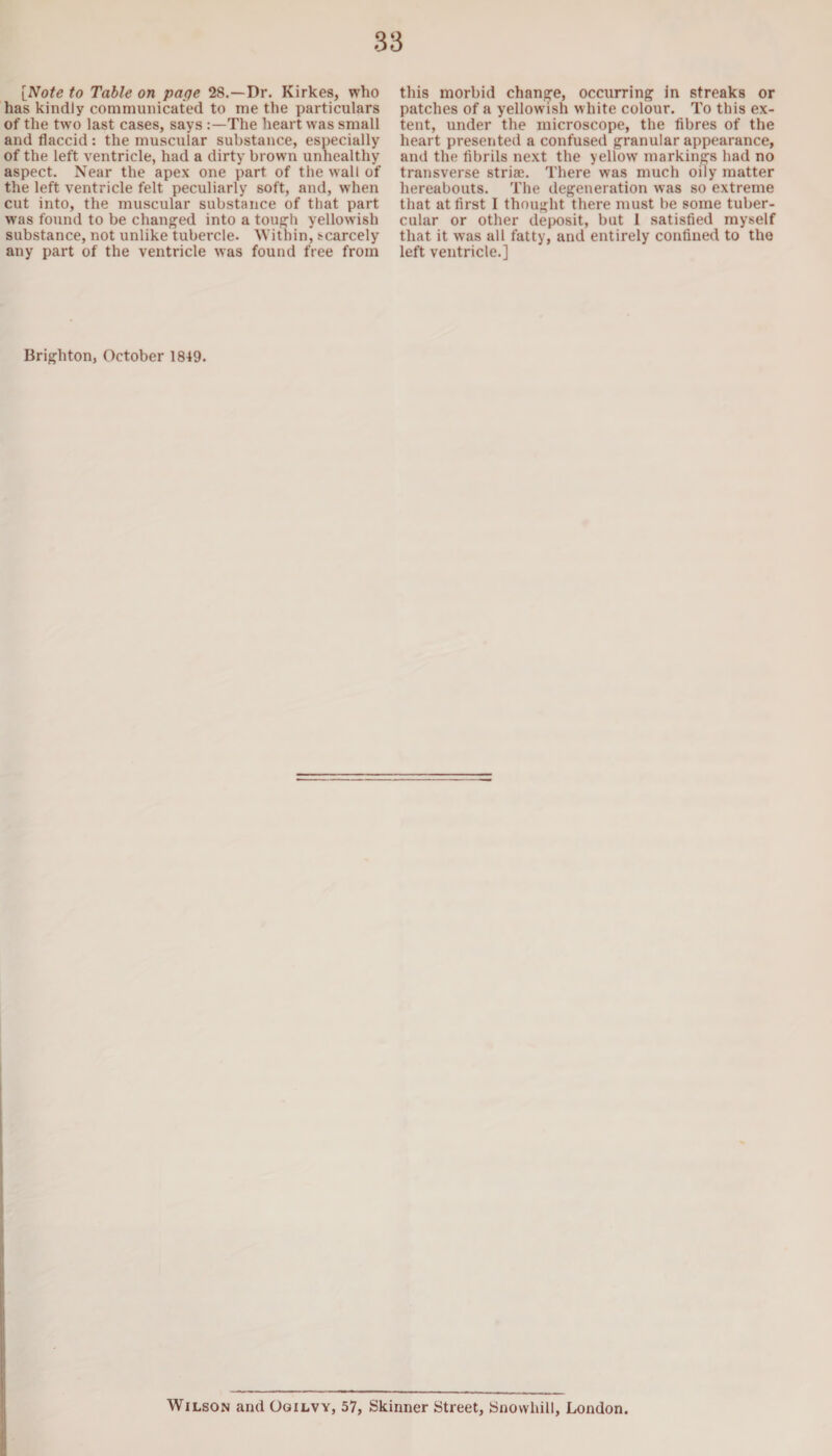 [Note to Table on page 28.—Dr. Kirkes, who has kindly communicated to me the particulars of the two last cases, says The heart was small and flaccid: the muscular substance, especially of the left ventricle, had a dirty brown unhealthy aspect. Near the apex one part of the wall of the left ventricle felt peculiarly soft, and, when cut into, the muscular substance of that part was found to be changed into a tough yellowish substance, not unlike tubercle. Within, scarcely any part of the ventricle was found free from this morbid change, occurring in streaks or patches of a yellowish white colour. To this ex¬ tent, under the microscope, the fibres of the heart presented a confused granular appearance, and the fibrils next the yellow' markings had no transverse striae. There was much oily matter hereabouts. The degeneration was so extreme that at first I thought there must be some tuber¬ cular or other deposit, but 1 satisfied myself that it was all fatty, and entirely confined to the left ventricle.] Brighton, October 1849. Wilson and Ogilvy, 57, Skinner Street, Snowhill, London.