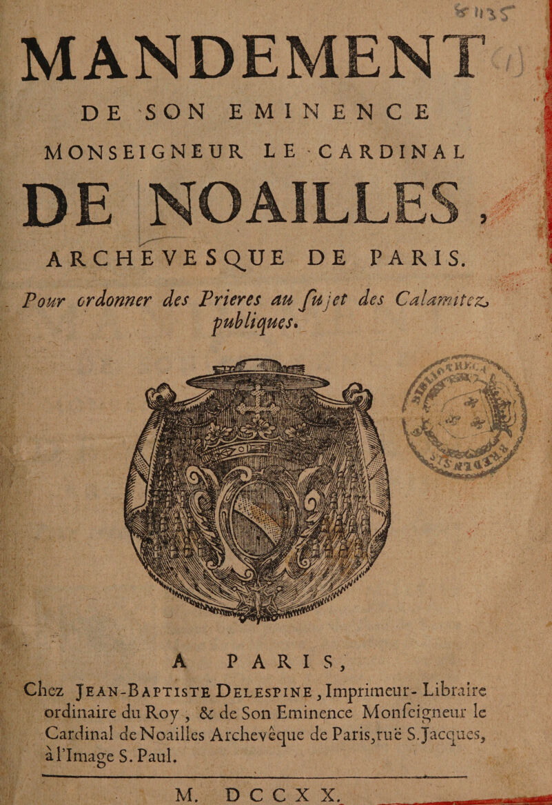 ü \ s MANDEMENT DE SON EMINENCE MONSEIGNEUR LE - CARDINAL DE NOAILLES ARCHE VES Q^U E DE PARIS. Pour ordonner des Prières au Ju jet des Calamites, publiques. A PARIS, Chez Jean-Baptiste Delespine ,Imprimeur- Libraire ordinaire du Roy , & de Son Eminence Mon Teigneux le Cardinal deNoailies Archevêque de Paris,rue S Jacques, à l’Image S. Paul.