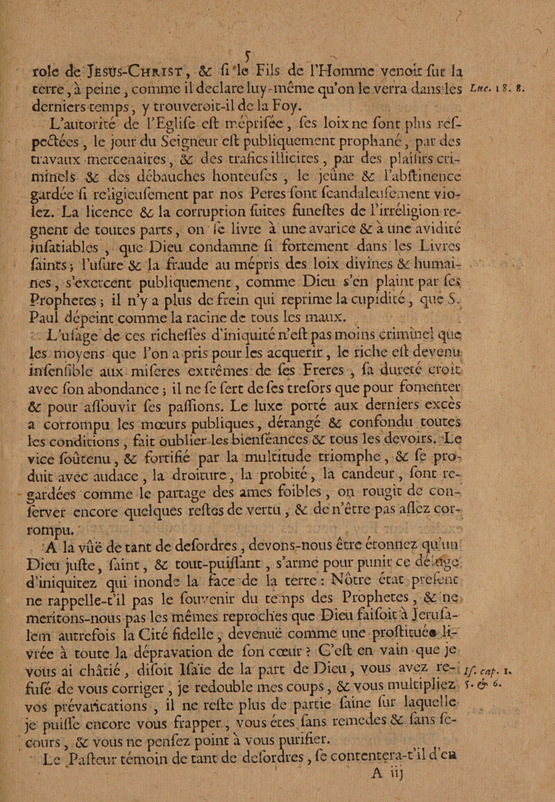 ? rôle de Jésus-Christ, 6c file Fils de l’Homme venoit fur la terre, à peine , comme il déclaré luy-même qu’on le verra dans les tne. i s. 8. derniers temps, y trouveroit-il de la Foy. L’autorité de FEglife eft méprifée, Tes loixne font plus ref- peélées , le jour du Seigneur eft publiquement prophané, par des travaux mercenaires, oc des trafics illicites, par des plaiiirs cri¬ minels 6c des débauches honteufes , le jeune 6c iabftinence gardée fi religieufement par nos Peres font fcandaleufeaient vio¬ lez. La licence 6c la corruption fuites fimeftes de l’irréligion ré¬ gnent de toutes parts, on fe livre à une avarice 6c à une avidité Mifatiables , que Dieu condamne fi fortement dans les Livres fiiintsj lufiire 6c la fraude au mépris des loix divines 6c humai¬ nes , s’exercent publiquement, comme Dieu s’en plaint par les. Prophètes ; il n’y a plus de frein qui reprime la cupidité, que S. Paul dépeint comme la racine de tous les maux. L ufage de ces richefies d’iniquité n’eft pas moins criminel que les moyens que l’on a pris pour les acquérir, le riche eft devenu infeniible aux mi fer es extrêmes de fes Freres , fa dureté croît avec fon abondance ; il ne fe fert de fes trefors que pour fomenter ôc pour aflouvir fes paffions. Le luxe porté aux derniers excès a corrompu les mœurs publiques, dérangé 6c confondu toutes les conditions , fait oublier les bienféances ôc tous les devoirs. Le vice fbûtenu, 5C fortifié par la multitude triomphe, 6c fe pro¬ duit avec audace, la droiture, la probité, la candeur, font re¬ gardées comme le partage des âmes foibles, on rougit de con- lerver encore quelques reftes de vertu, 6c den etre pas allez cor¬ rompu. • A la vue de tant de defordres, devons-nous être étonnez qu un Dieu jufte, faint, 6c tout-puiflant, s’arme pour punir ce déluge d’iniquitez qui inonde la face de la terre: Nôtre état preiênc ne rappelle-t’il pas le fouvenir du temps des Prophètes, 6c ne méritons-nous pas les mêmes reproches que Dieu faifoit a Jerufa- lcm autrefois la Cité fidelle , devenue comme une proftitué® li¬ vrée à toute la dépravation de fon cœur ? G’eft en vain que je vous ai châtié ? difoit Ifaie de la part de Dieu, vous avez re- /y cap, u fiifé de vous corriger , je redouble mes coups, 6c vous multipliez f- & *•. vos prévarications , il ne refte plus de partie faine fur laquelle je puiffe encore vous frapper , vous etes, fans remedes 6c fans fc- cours, 6c vous ne penfez point â vous purifier. Le Pafteur témoin de tant de defordres, fe contentera-t il ü en A iij