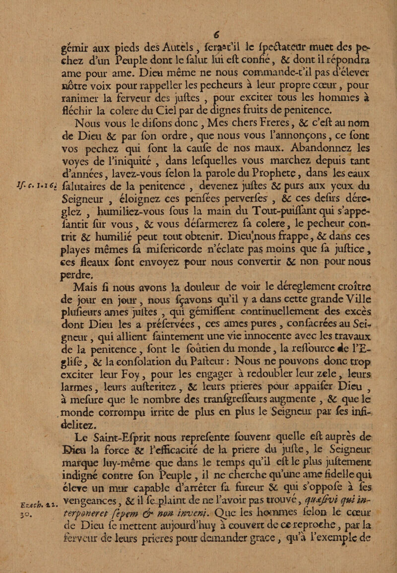 gémir aux pieds des Autels, fer^t’il le fpe&ateur muet des pé¬ chez d’un Peuple dont le falut lui eft confié, &: dont il répondra ame pour ame. Dieu même ne nous commande-t’il pas d’élever notre voix pour rappeller les pécheurs à leur propre coeur, pour ranimer la ferveur des juftes , pour exciter tous les hommes à fléchir la colere du Ciel par de dignes fruits de penitence. Nous vous le difons donc , Mes chers Freres, de c’eft au nom de Dieu de par fon ordre, que nous vous l’annonçons, ce fonc vos pechez qui font la caufe de nos maux. Abandonnez les voyes de l’iniquité , dans lefquelles vous marchez depuis tant d’années, lavez-vous félon la parole du Prophète, dans les eaux i/. r. i.i62 falutaires de la penitence , devenez juftes &: purs aux yeux du Seigneur , éloignez ces penfées perverfes , &: ces defirs déré¬ glez , humiliez-vous fous la main du Tout-puiflant qui s’appe¬ lant it fur vous , de vous défarmerez fa colere, le pecheur con¬ trit &: humilié peut tout obtenir. Dieivnous frappe, & dans ces playes mêmes fa mifericorde n’éclate pas moins que fa juftice % ces fléaux font envoyez pour nous convertir de non pour nous perdre. Mais fi nous avons la douleur de voir le déreglement croître de jour en jour, nous fçavons quil y a dans cette grande Ville plufieurs âmes juftes , qui gemiffent continuellement des excès dont Dieu les a préfervées , ces âmes pures , confacrées au Sei¬ gneur , qui allient faintement une vie innocente avec les travaux de la penitence , font le foutien du monde, la reftourcc de PE- glife, de la confolation du Pafteur : Nous ne pouvons donc trop exciter leur Foy, pour les engager à redoubler leur zele, leurs larmes, leurs aufteritez, de leurs prières pour appaifer Dieu , à mefure que le nombre des tranfgreffeurs augmente , de que le monde corrompu irrite de plus en plus le Seigneur par fes infi- delitez. Le Saint-Efprk nous reprefente fouvent quelle eft auprès de Dieu la force de l’efficacité de la priere du jufte, le Seigneur marque luy-même que dans le temps qu’il eft le plus juftement indigné contre fbn Peuple, il ne cherche qu’une ame fidelle qui élève un mur capable d’arrêter fa fureur de qui s’oppofe à fes Ezecb. ii. vengeances, de il feqplaint de ne l’avoir pas trouvé, quœfivi quiïn- yj. terp mer et [epem & nm imjeni. Que les hommes félon le coeur de Dieu fe mettent aujourd’hui à couvert de ce reproche, par la ferveur de leurs prières pour demander grâce, qu’à l’exemple de