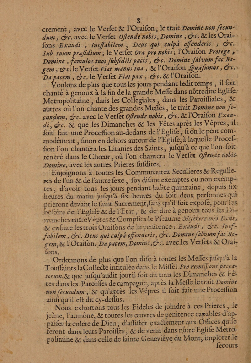 cremcnt, avec le Verfet 6C FOraifon, le traie Domine non Je cm- dum, dre. avec le Verfet Ofiende nobisy Domine > &c. 6c les Orai- fons Exaudi , Incjfabilem , Deus qui culpa ojfenderis , dre. Sub tuum prafidium , le Verfet Or a pro nobis j 1 Oraifon Protégé > Domine yfamulos tuos fubjidiisparis, dre. Domine Jklvttmfac Pe- gem y dre. le Verfet Fiat manus tua , 6c l’Oraifon ^uajumus > dre» Dapacem , dre. le Verfet Fiatpax , &c, 6c FOraifon. V oulons de plus que tous les jours pendant ledit temps , il fcit chanté à genoux à la fin de la grande Meffc dans notredite Eglife Métropolitaine , dans les Collegiales, dans les Paroi ffiaies, 6c autres où l’on chante des grandes Meffes, le trait Domine non Je~ sundum, dre. avec le Verfet ojiende nobis , dre. 6c FOraifon Exan- di, dre. 6c que les Dimanches 6C les Fêtes après les Vêpres, il: foit fait une Proceflîon au-dedans de FEglife , fi on le peut com¬ modément , finon en dehors autour de FEglife, a laquelle Procefo fion Ton chantera les Litanies des Saints, jufqu a ce que 1 on foit rentr é dans le Chœur, où Fon chantera le V erfet Ojiende nobïs Dominey avec les autres Prières fufdites* Enjoignons a toutes les Communautez Seculieres 6c Reguiie- tcs de Fun 6c deFautre fexe , foy dilant exemptes ou non exemp¬ tes , d'avoir tous les jours pendant ladite quinzaine, depuis iix heures du matin jufqu’à fix heures du loir deux per forme squi prieront devant le faint Sacrement,fans qu il foit expoié, pour ics hefoins de FEglife 6c de l'Etat, 6c de dire à genoux tous les-Di¬ manches encre Vêpres 6c Compiles le Pfoaume Mijerereind Deus, 6c enfuite les trois Oraifons de la pénitence ; Exaudi.> 'dre. Pnef- fabilem, &c. Deus qui culpa ojfenâtris, dre. Dominefalvum fac Re~ ge?ny&c FOraifon.Da pacem, Domine >drc. avec les V crfets 6c Qrai- fons. Ordonnons de plus que Fon dife a toutes les MelTes jufqu a la Touflaints laCollede intitulée dans le Miilel ProremiJJjonepecca- torum,&c que jufqu audit jour il foit dit tous les Dimanches 6c Fê¬ tes dans les Paroifles de campagne, après la Mdfeie trait Domine non fecundum , 6c qu'apres les Vepres il foit fait une Proccllion aimi qu’il eft dit cy-dcfliis. ' * ' ■ Nous exhortons tous les Fideles de joindre a ces Prières, le jeûne, 1 aumône, 6c toutes les œuvres de penkence capables d ap- paifor la colerede Dieu, d’aififier exactement aux Offices quiie feront dans leurs Paroifies, 6c de venir dans notre Eglife Métro¬ politaine 6c dans celle de faiiue Geneviève du Mont,, implorer le fecours