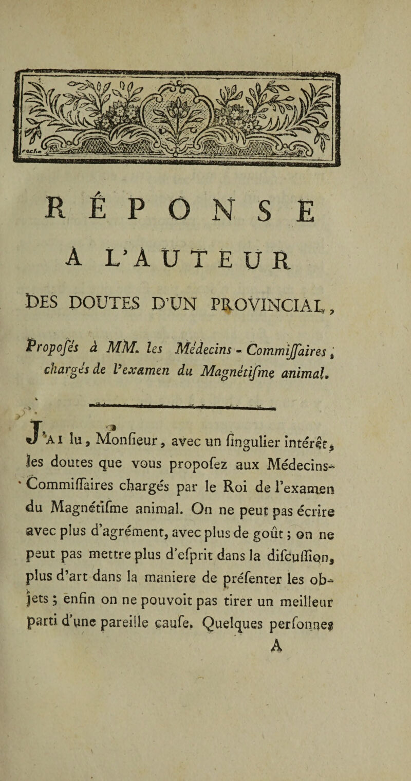 RÉPONSE A L’AUTEUR £>ES DOUTES D’UN PROVINCIAI», Propofés à MM* les Médecins - Commijfaires t chargés de Vexamen du Magnétifme animal. -> -**■— -fin f - _a-* ) * J'ai lu, Monfieur, avec un fingulier intérêt, les doutes que vous propofez aux Médecins- * CommifTaires chargés par le Roi de lexamen du Magnétifme animal. On ne peut pas écrire avec plus d agrément, avec plus de goût ; on ne peut pas mettre plus d’efprit dans la difeu fiîqn, plus d’art dans la maniéré de préfenter les ob¬ jets ; enfin on ne pouvoit pas tirer un meilleur parti d’une pareille çaufe. Quelques perfonneg A