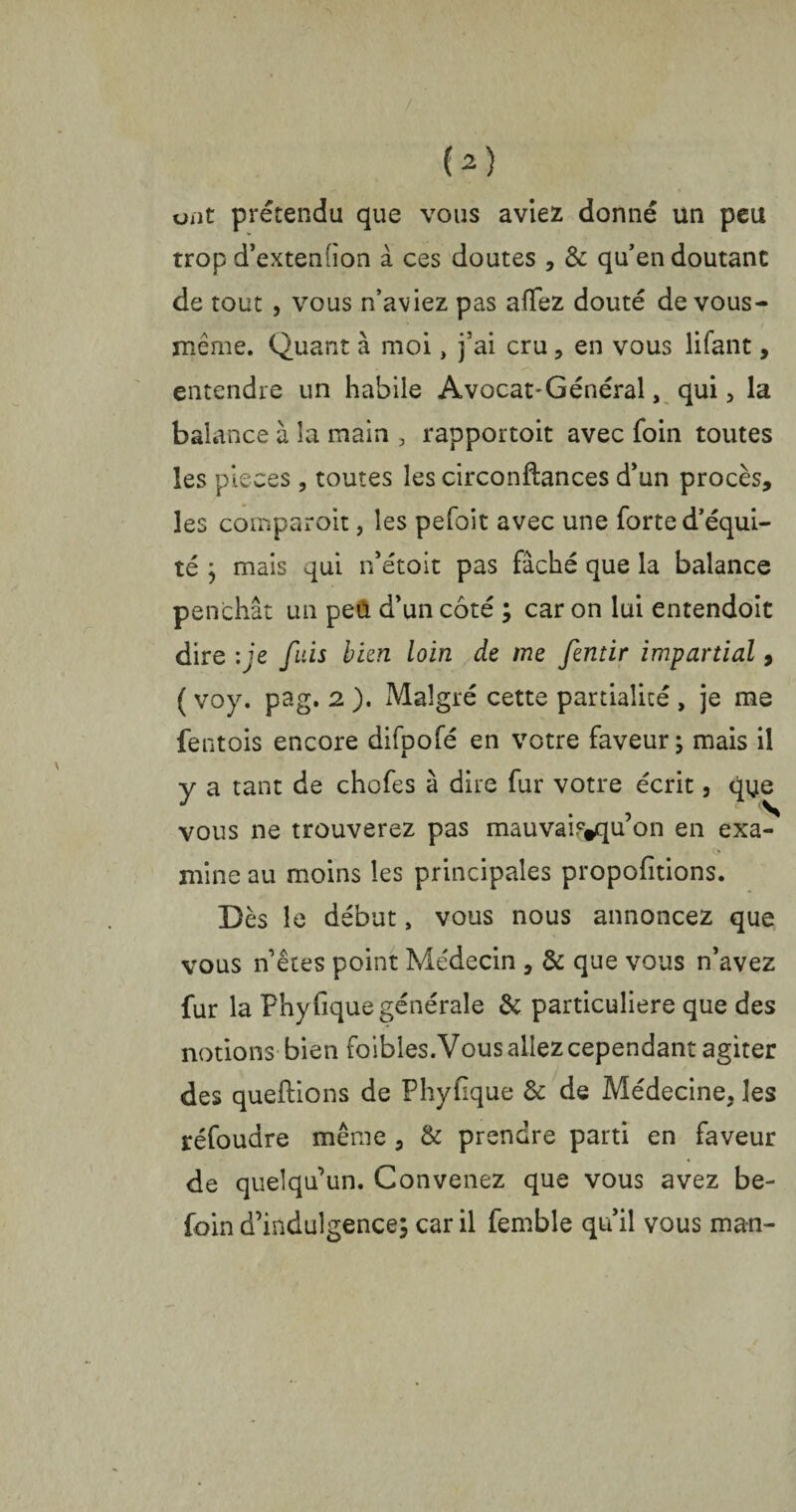 ont prétendu que vous aviez donné un peu trop d’extenfion à ces doutes , & qu’en doutant de tout , vous n’aviez pas aflez douté de vous- même. Quant à moi, j’ai cru, en vous lifant, entendre un habile Avocat-Général, qui, la balance à la main , rapportoit avec foin toutes les pièces, toutes les circonftances d’un procès, les comparoir, les pefoit avec une forte d’équi¬ té ; mais qui n’étoit pas fâché que la balance penchât un peü d’un côté ; car on lui entendoit dire : ie fuis bien loin de me fentir impartial, ( voy. pag. 2 ). Malgré cette partialité , je me fentois encore difpofé en votre faveur; mais il y a tant de chofes à dire fur votre écrit, que vous ne trouverez pas mauvaif^qu’on en exa¬ mine au moins les principales proportions. Dès le début, vous nous annoncez que vous n’êtes point Médecin , & que vous n’avez fur la Phyfique générale & particulière que des notions bien (bibles. Vous allez cependant agiter des queftions de Phyfique & de Médecine, les réfoudre même, & prendre parti en faveur de quelqu’un. Convenez que vous avez be- foin d’indulgence; car il femble qu’il vous man-