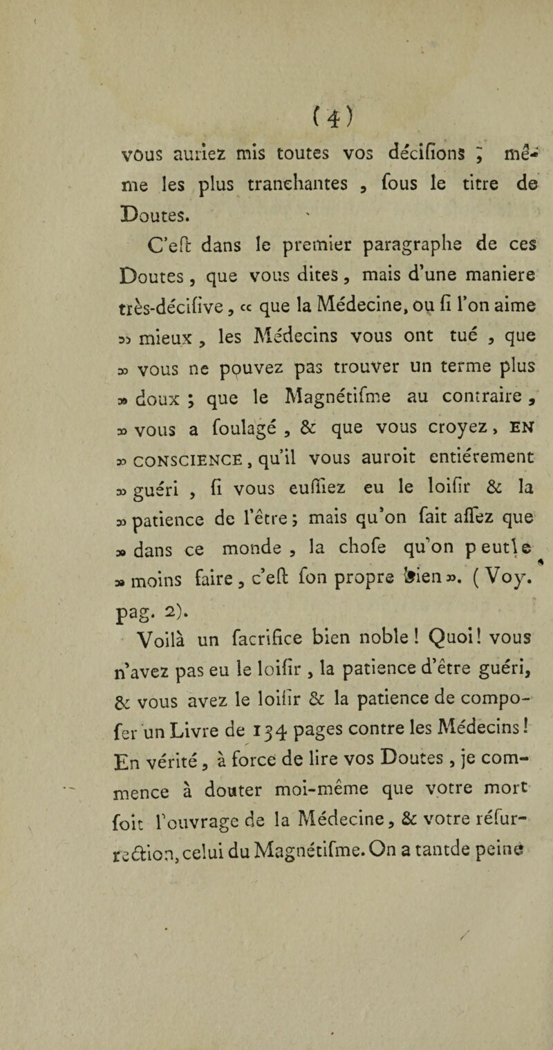 vous auriez mis toutes vos décidons ; mê¬ me les plus tranchantes , fous le titre de Doutes. C’eft dans le premier paragraphe de ces Doutes, que vous dites, mais d’une maniéré très-décidve, ce que la Médecine, ou fi l’on aime « mieux , les Médecins vous ont tué , que » vous ne ppuvez pas trouver un terme plus » doux ; que le Magnétifme au contraire , » vous a foulagé , & que vous croyez, en 35 CONSCIENCE, qu’il vous auroit entièrement 35 euéri , fi vous eufiiez eu le loifir & la 35 patience de l’être ; mais qu’on fait aflez que 3» dans ce monde, la chofe quon peutle » moins faire , c’efi: fon propre ^iea ». ( Voy. pag. 2). Voilà un facrifice bien noble! Quoi! vous n avez pas eu le loifir , la patience d’être guéri, & vous avez le loifir & la patience de compo- fer un Livre de 134 pages contre les Médecins ! s En vérité, à force de lire vos Doutes, je com¬ mence à douter moi-même que votre mort foit l’ouvrage de la Médecine, & votre réfur- re&ion, celui du Magnétifme. On a tantde peiné