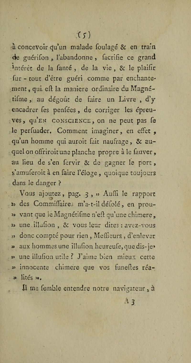 à concevoir qu’un malade foulage & en train de guérifon , l’abandonne , facrifie ce grand • 'ntérêt de la fanté , de la vie , & le plaifir fur - tout d’être guéri comme par enchante¬ ment, qui. eft la maniéré ordinaire du Magné- tifme, au dégoût de faire un Livre , d’y encadrer fes penfées, de corriger les épreu¬ ves, qu’EN conscience, on ne peut pas fe le perfuader. Comment imaginer, en effet , qu’un homme qui auroit fait naufrage, & au¬ quel on offriroitune planche propre à le fauver, au lieu de s’en fervir & de gagner le port, s’amuferoit à en faire l’éloge, quoique toujours dans le danger ? Vous ajoutez, pag. 3 , » Audi le rapport 33 des Commiffaires m*a-t-il défolé, en prou- 33 vant que le Magnétifme n’efb qu’une chimere, une illufion , de vous leur dites : avez-vous ?» donc compté pour rien , Meilleurs, d’enlever » aux hommes une illufion heureufe, que dis-je» une illufion utile ? J’aime bien mieux cette a» innocente chimere que vos funefles réa¬ lités 3*, Il me femble entendre notre navigateur, à 3»