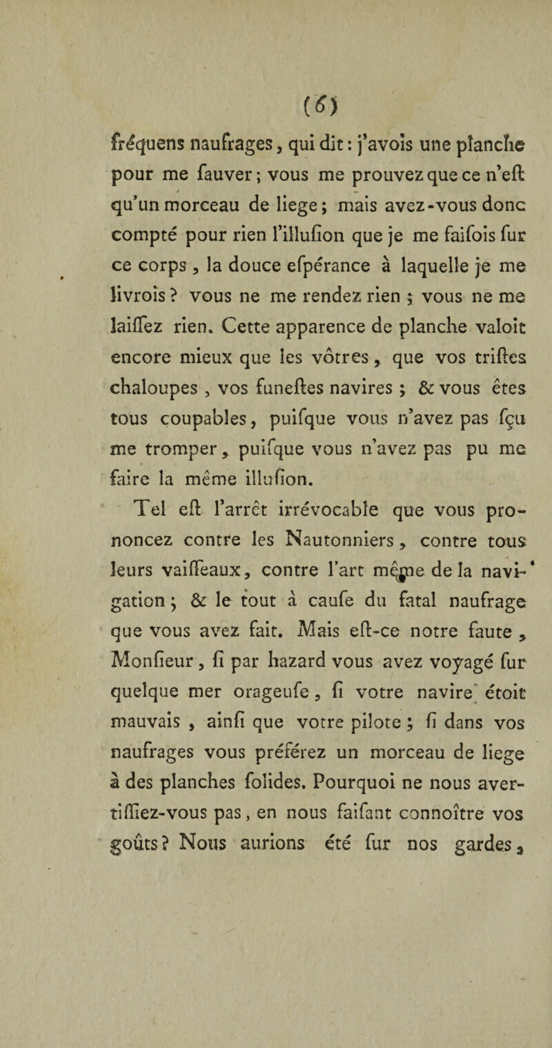 fréquens naufrages, qui dit : j’avois une planche pour me fauver; vous me prouvez que ce n’eft / « qu’un morceau de liege; mais avez-vous donc compté pour rien l’illufion que je me faifois fur ce corps , la douce efpérance à laquelle je me livrois ? vous ne me rendez rien ; vous ne me îailfez rien. Cette apparence de planche valoir encore mieux que les vôtres, que vos triftes chaloupes , vos funeftes navires ; & vous êtes tous coupables, puifque vous n’avez pas fçu me tromper , puifque vous n avez pas pu me faire la même illufion. Tel eft farrct irrévocable que vous pro¬ noncez contre les Nautonniers, contre tous leurs vaiflTeaux, contre l’art mqgpe delà navi~* gation ; & le tout à caufe du fatal naufrage que vous avez fait. Mais eft-ce notre faute > Monfieur, fi par hazard vous avez voyagé fur quelque mer orageufe, fi votre navire étoit mauvais , ainfi que votre pilote ; fi dans vos naufrages vous préférez un morceau de liege à des planches foîides. Pourquoi ne nous aver- tifiiez-vous pas, en nous faifant connoître vos goûts? Nous aurions été fur nos gardes^