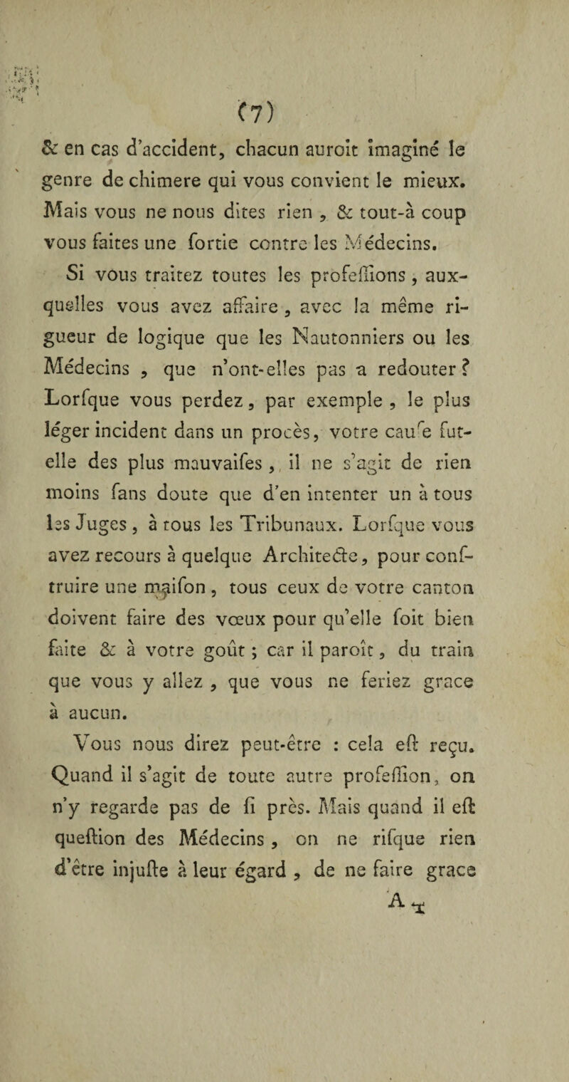 & en cas d’accident, chacun auroit imaginé le genre de chimere qui vous convient le mieux. Mais vous ne nous dites rien , & tout-à coup vous faites une fortie contre les Médecins. Si vous traitez toutes les profefiions, aux¬ quelles vous avez affaire , avec la meme ri¬ gueur de logique que les Nautonniers ou les Médecins , que n’ont-elles pas a redouter? Lorfque vous perdez, par exemple , le plus léger incident dans un procès, votre caure fut- elle des plus mauvaifes , il ne s’agit de rien moins fans doute que d’en intenter un à tous les Juges , à tous les Tribunaux. Lorfque vous avez recours à quelque Architecte, pour conf- truire une rn^ifon , tous ceux de votre canton doivent faire des vœux pour qu’elle foit bien faite & à votre goût ; car il paroît, du train que vous y allez , que vous ne feriez grâce à aucun. Vous nous direz peut-être : cela eft reçu. Quand il s’agit de toute autre profeflion, oa n’y regarde pas de fi près. Mais quand il eft queftion des Médecins, on ne rifque rien d’être injufte à leur égard , de ne faire grâce