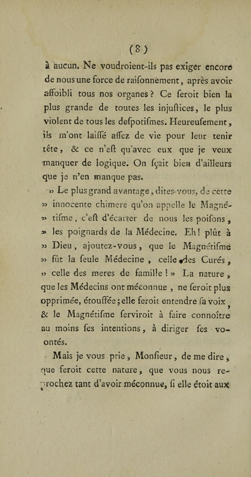 à aucun. Ne voudroient-ils pas exiger encore de nous une force de raifonnement, après avoir affaibli tous nos organes ? Ce feroic bien la plus grande de toutes les injuftices, le plus violent de tous les defpotifmes. Heureufement, ils m’ont laide allez de vie pour leur tenir tête, «Se ce n’eft qu’avec eux que je veux -manquer de logique. On fçait bien d’ailleurs que je n’en manque pas. « Le plus grand avantage, dites-vous, de cette innocente chimere qu’on appelle le Magné* a» tifme , c’efi: d’écarter de nous les poifons , » les poignards de la Médecine. Eh ! plût à 33 Dieu, ajoutez-vous, que le Magnétifmé 33 fût la feule Médecine , celle «des Curés, s> celle des meres de famille ! « La nature , que les Médecins ont méconnue , ne feroit plus opprimée, étouffés ; elle feroit entendre fa voix • & le Magnétifmé ferviroit à faire connoître au moins fes intentions, à diriger fes vo- on tés. Mais je vous prie , Monfieur, de me dire , que feroit cette nature, que vous nous re^ '^rochez tant d’avoir méconnue, fi elle étoit au^ f