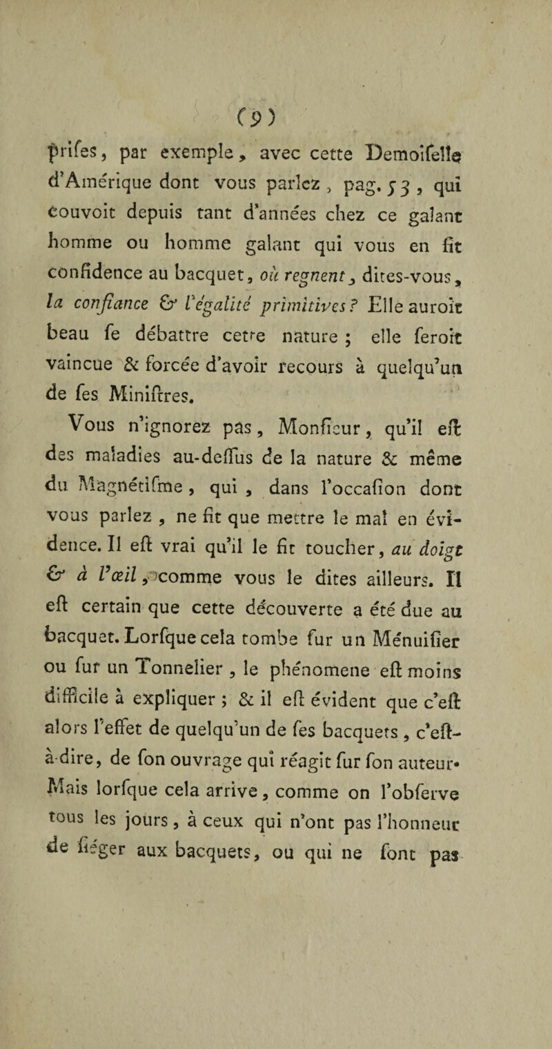 prifes, par exemple, avec cette Demoifeîh? d’Amérique dont vous parlez , pag. j 3 , qui eouvoit depuis tant d’années chez ce galant homme ou homme galant qui vous en fit confidence au bacquet, où rognent dites-vous, la confiance & légalité primitives? Elle auroit beau fe débattre cette nature ; elle feroit vaincue & forcée d’avoir recours à quelqu’un de fes Miniftres. Vous n ignorez pas, Monficur, qu’il efi; des maladies au-delïus de la nature & même du Magnétifme , qui , dans l’occafion dont vous parlez , ne fit que mettre le mal en évi¬ dence. Il efi vrai qu’il le fit toucher, au doigt & a Vœil, ’comrne vous le dites ailleurs. Il efi certain que cette découverte a été due au bacquet. Lorfquecela tombe fur un Ménuifier ou fur un Tonnelier , le phénomène efi: moins difficile à expliquer ; & il efi: évident que c’eft alors Teflet de quelqu'un de fes bacquets , c’efi- à-dire, de fon ouvrage qui réagit fur fon auteur* Mais lorfque cela arrive, comme on l’obferve tous les jours, à ceux qui n’ont pas l’honneur de fiéger aux bacquets, ou qui ne font pas