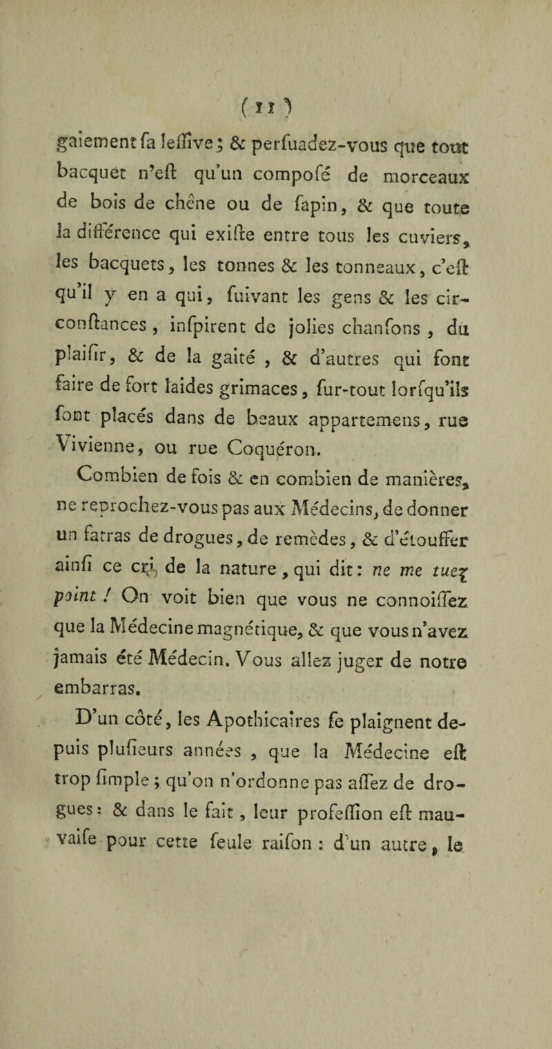 gaîementfa îeffîve; & perftiadez-vous que totst bacquet n’eft qu’un compofé de morceaux de bois de chêne ou de fapin, & que toute la différence qui exifte entre tous les cuviers, les bacquets, les tonnes & les tonneaux, c’eft qu’il y en a qui, fuivanc les gens & les cir- confiances , infpirent de jolies chanfons , du plaifir, & de la gaité , & d’autres qui font faire de fort laides grimaces, fur-tout Ior(qu’ils font placés dans de beaux appartenions, rue Yivienne, ou rue Coquéron. Combien de fois & en combien de manières, ne reprochez-vous pas aux Médecins, de donner un fatras de drogues, de remèdes, & d’étouffer ainfi ce cçi, de la nature , qui dit : ne me tue\ point ! On voit bien que vous ne connoiffez que la Médecine magnétique, & que vous n’avez jamais été Médecin. Vous allez juger de notre embarras. D un côté, les Apothicaires fe plaignent de¬ puis plufieurs années , que la Médecine eft trop fimple ; qu’on n’ordonne pas affez de dro¬ gues : & dans le fait, leur profeffion eft mau- vaife pour cette feule raifon : d un autre, le
