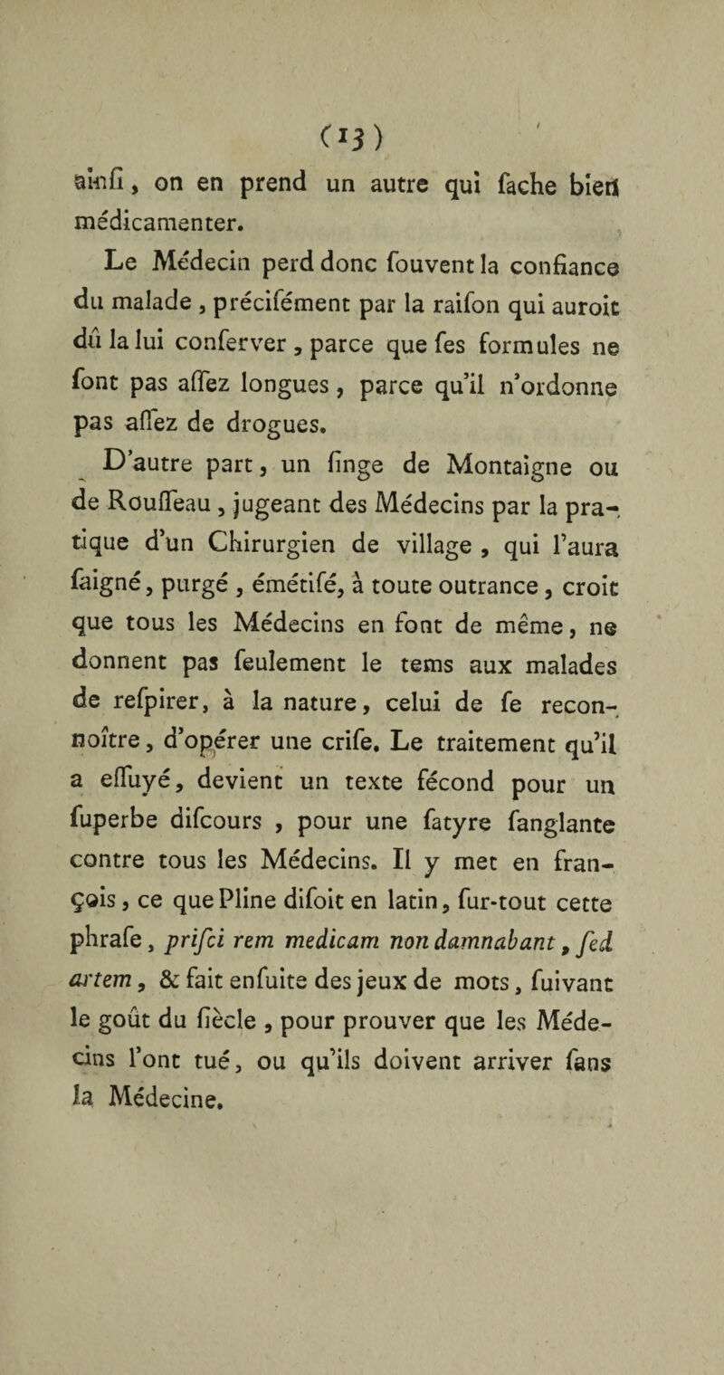 C*3) amfi, on en prend un autre qui fâche bietf médicamenter. Le Médecin perd donc fouvent la confiance du malade , précifément par la raifon qui auroit dû la lui conferver , parce que fes formules ne font pas allez longues, parce qu’il n’ordonne pas allez de drogues. D’autre part, un linge de Montaigne ou de Rouiïeau , jugeant des Médecins par la pra-. tique d’un Chirurgien de village , qui l’aura faigné, purgé , émétifé, à toute outrance, croit que tous les Médecins en lont de même, ne donnent pas feulement le tems aux malades de refpirer, à la nature, celui de fe recon- noître, d’opérer une crife. Le traitement qu’il a efiuyé, devient un texte fécond pour un fuperbe difcours , pour une fatyre fanglante contre tous les Médecins. Il y met en fran¬ çais , ce que Pline difoit en latin, fur-tout cette phrafe, prifci rem medicam non damnaiant 9 fed artem, & fait enfuite des jeux de mots, fuivant le goût du fiècle , pour prouver que les Méde¬ cins l’ont tué, ou qu’ils doivent arriver fans la Médecine.