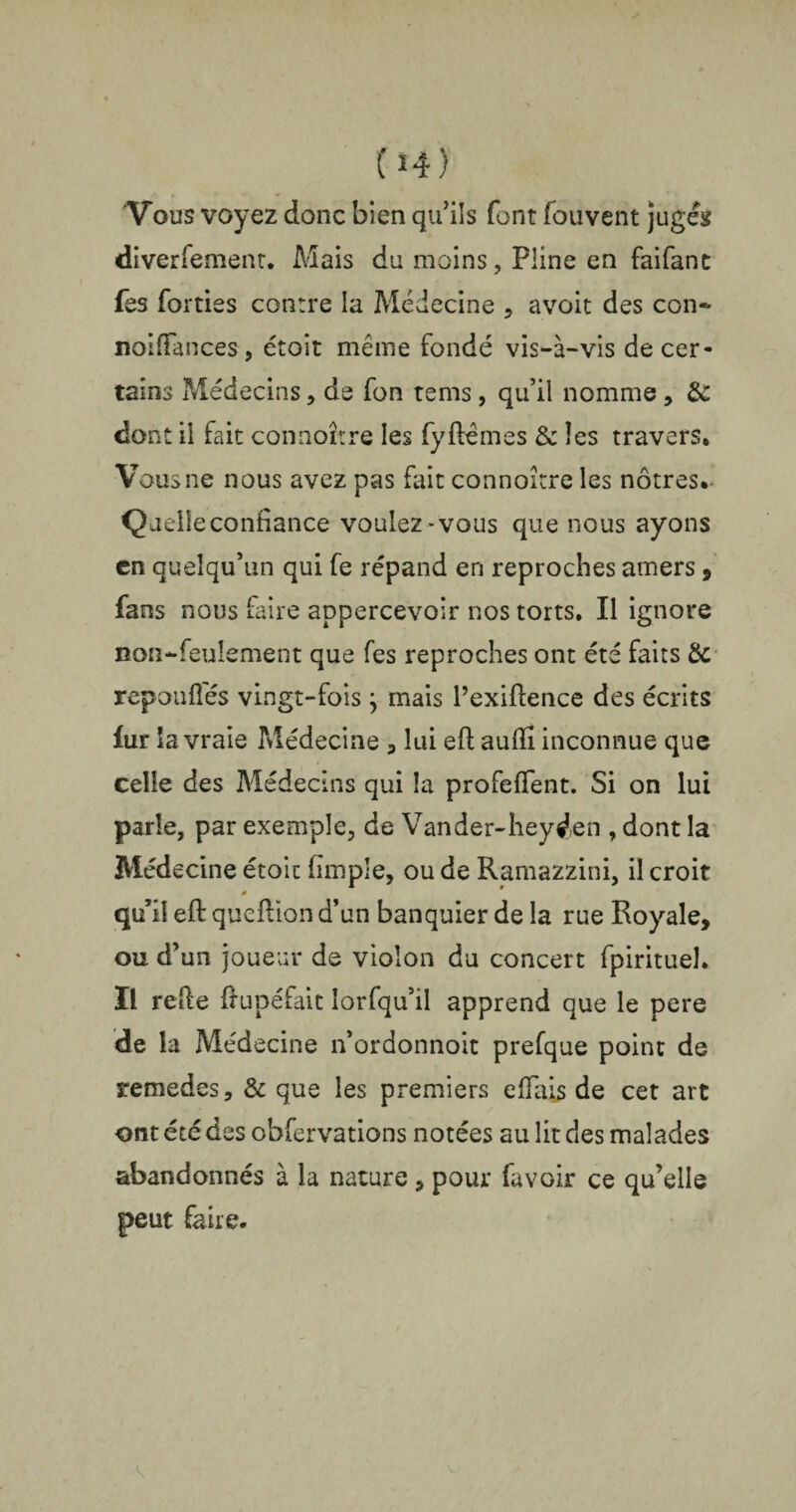 Vous voyez donc bien qu’ils font fouvent jugés diverfement. Mais du moins, Pline en faifant fes forties contre la Médecine , avoit des con~ noiffances, étoit même fondé vis-à-vis de cer¬ tains Médecins, de fon te ms, qu’il nomme, &C dont il fait connoître les fyflêmes & les travers* Vous ne nous avez pas fait connoître les nôtres*- Queiie confiance voulez -vous que nous ayons en quelqu’un qui fe répand en reproches amers , fans nous faire appercevoir nos torts. Il ignore non-feulement que fes reproches ont été faits & repoufîés vingt-foisj mais l’exiftence des écrits fur la vraie Médecine , lui eft auffi inconnue que celle des Médecins qui la profeffent. Si on lui parle, par exemple, de Vander-heyien , dont la Médecine étoit (impie, ou de Ramazzini, il croit # qu’il e(f queftion d’un banquier de la rue Royale, ou d’un joueur de violon du concert fpirituel. Il relie ftupéfait îorfqu’il apprend que le pere de la Médecine n’ordonnoit prefque point de remedes, & que les premiers efïais de cet art ont été des obfervations notées au lit des malades abandonnés à la nature , pour fa voir ce qu’elle peut faire.