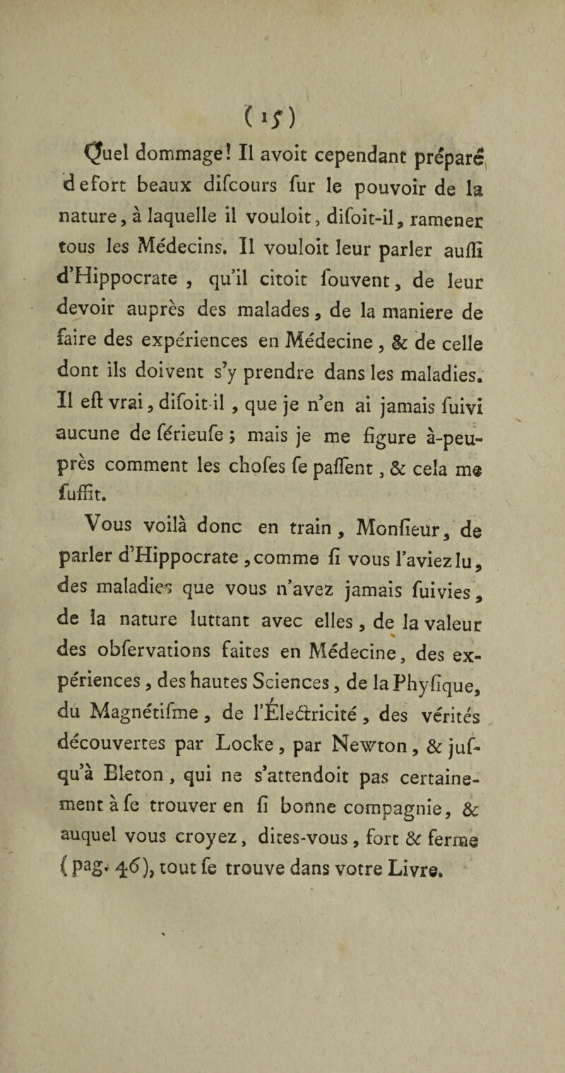 ( *;) Quel dommage! Il avoit cependant préparé defort beaux difcours fur le pouvoir de la nature, à laquelle il vouloit, difoit-il, ramener tous les Médecins. Il vouloit leur parler aufîî d’Hippocrate , qu’il citoit louvent, de leur devoir auprès des malades, de la maniéré de faire des expériences en Médecine , &; de celle dont ils doivent s’y prendre dans les maladies. Il eft vrai,difoit-il, que je nen ai jamais fuivi aucune de férieufe ; mais je me figure à-peu- près comment les chofes fe paffent, & cela me fufiit. Vous voilà donc en train, Monfieür, de parler d’Hippocrate , comme fi vous l’aviez lu, des maladies que vous n’avez jamais fuivies, de la nature luttant avec elles, de la valeur * des obfervations faites en Médecine, des ex¬ périences , des hautes Sciences, de laPhyfique, du Magnétifme , de l’Éledricité, des vérités découvertes par Locke, par Newton, & juf- qu à Bleton , qui ne s’attendoit pas certaine¬ ment à fe trouver en fi bonne compagnie, & auquel vous croyez, dites-vous, fort & ferme { pag. q-6), tout fe trouve dans votre Livre.