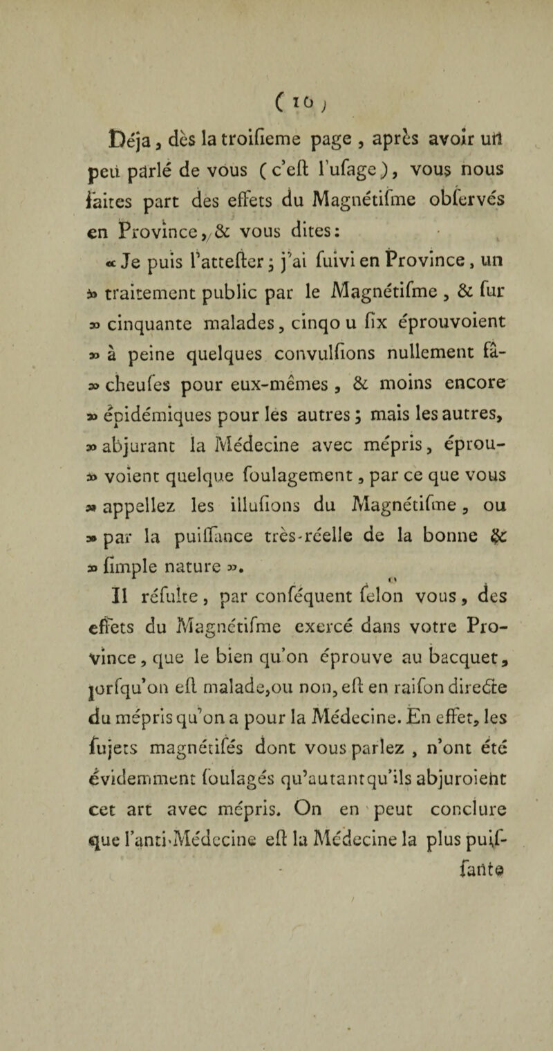 ( 10 ) Déjà, dès la troifieme page , après avoir uil peu parlé de vous (ceft lufage), vous nous faites part des efFets du Magnétifme oblervés en Provincevous dites: « Je puis Tattefter ; j'ai fuivi en Province, un traitement public par le Magnétifme , & fur » cinquante malades, cinqo u fïx éprouvoient » à peine quelques convulfions nullement fâ- » cheufes pour eux-mêmes , & moins encore » épidémiques pour les autres ; mais les autres, » abjurant la Médecine avec mépris, éprou- à> voient quelque foulagement, par ce que vous o» appeliez les iilufions du Magnétifme, ou » par la puifïance très-réelle de la bonne 3o fimple nature Il réfuite, par conféquent félon vous, des effets du Magnétifme exercé dans votre Pro¬ vince, que le bien qu’on éprouve au bacquet, jorfqu’on efl malade,ou non,efl en raifon direéle du mépris qu’on a pour la Médecine. En effet, les fujets magnétifés dont vous parlez , n’ont été évidemment foulages qu’autantqu’ils abjuroieht cet art avec mépris. On en peut conclure que I’anti'Médecine eft la Médecine la plus puff- failte