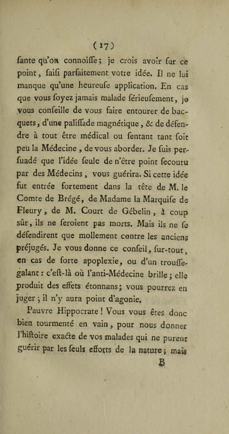 fante quot% connoiffe; je crois avoir fur ce point, faifi parfaitement votre idée. Il ne lui manque qu’une heureufe application. En cas que vous foyez jamais malade férieufement, je vous confeille de vous faire entourer de bac- quets, d’une paliffade magnétique, &c de défen¬ dre à tout être médical ou Tentant tant foit peu la Médecine , de vous aborder. Je fuis per- fuadé que l’idée feule de n’ctre point fecouru par des Médecins, vous guérira. Si cette idée fut entrée fortement dans la tête de M, le Comte de Brégé, de Madame la Marquife de Fleury, de M. Court de Gébelin , à coup sûr, ils ne feroient pas morts. Mais ils ne fe défendirent que mollement contre les anciens préjugés. Je vous donne ce confeil, fur-tout, en cas de forte apoplexie, ou d’un trouffe- galant : c’eft-là où l’anti-Médecine brille ; elle produit des effets etonnans; vous pourrez en juger ; il n’y aura point d’agonie» Pauvre Hippocrate ! Vous vous êtes donc bien tourmenté en vain, pour nous donner rhiftoire exa&e de vos malades qui ne purent guérir par les feuls efforts de la nature ; mak