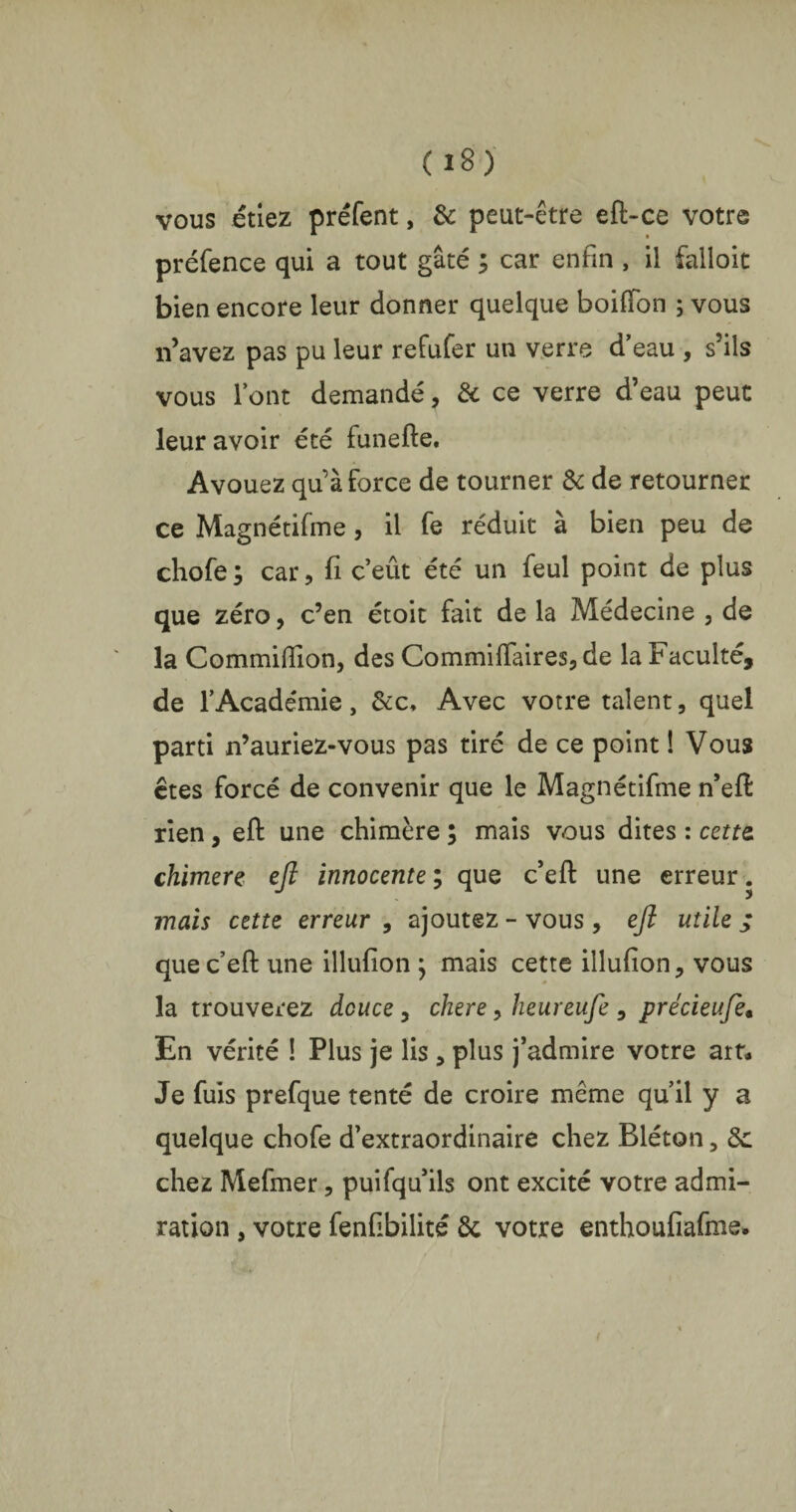 vous étiez préfent, & peut-être eft-ce votre préfence qui a tout gâté ; car enfin , il falloit bien encore leur donner quelque boiffon ; vous n’avez pas pu leur refufer un verre d’eau , s’ils vous l’ont demandé, & ce verre d’eau peut leur avoir été funefte. Avouez quà force de tourner & de retourner ce Magnétifme , il fe réduit à bien peu de chofe ; car, fi c’eût été un feul point de plus que zéro, c’en étoit fait de la Médecine , de la Commilîion, des Commiftaires, de la Faculté, de l’Académie, &c. Avec votre talent, quel parti n’auriez-vous pas tiré de ce point ! Vous êtes forcé de convenir que le Magnétifme n’eft rien, eft une chimère ; mais vous dites : cette, chimere eft innocente ; que c’eft une erreur. mais cette erreur , ajoutez - vous, eft utile j que c’eft une illufion j mais cette illufion, vous la trouverez douce, chere, lieureufe , précieufte. En vérité ! Plus je lis 5 plus j’admire votre art* Je fuis prefque tenté de croire meme qu’il y a quelque chofe d’extraordinaire chez Bléton, 8c chez Mefmer, puifqu’ils ont excité votre admi¬ ration , votre fenftbilité 8c votre enthoufiafme.