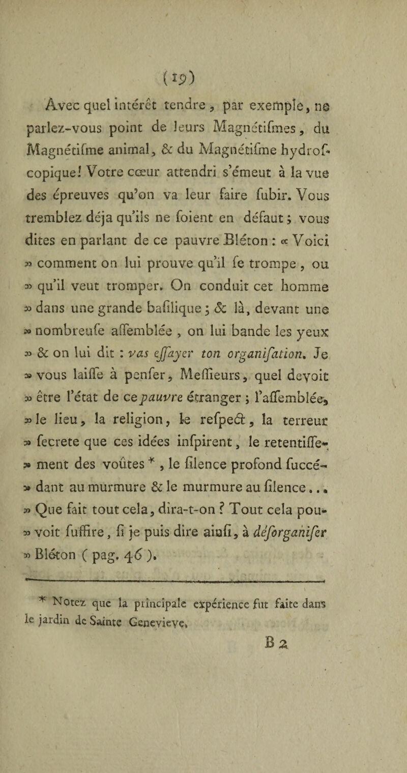 (î 5>) Avec quel intérêt tendre , par exemple, ns parlez-vous point de leurs Magnétifmes, du Magnétifme animal, & du Magnétifme hydrof* copique! Votre cœur attendri s’émeut à la vue des épreuves qu’on va leur faire fubir. Vous tremblez déjà qu’ils ne foient en défaut ; vous dites en parlant de ce pauvre Bléton : « Voici » comment on lui prouve qu’il fe trompe , ou » quil veut tromper. On conduit cet homme » dans une grande bafilique ; Sc là, devant une » nombreufe affembîée , on lui bande les yeux » & on lui dit : vas ejfayev ton organifation. Je » vous laifïe à penfer. Meilleurs, quel deyoit 33 être l’état de ce pauvre étranger ; l’afTemblée, 33 le lieu, la religion, le refped, la terreur » fecrete que ces idées infpirent, le retentifle- » ment des voûtes * , le filence profond fuccé- » dant au murmure & le murmure au filence.. • » Que fait tout cela, dira-t-on ? Tout cela pou- 33 voit fuffire, fi je puis dire aiafi, à déforganifcr 33 Bléton ( pag. 46 ). * Notez que la principale expérience fut faite dans le jardin de Sainte Geneviève* Bz