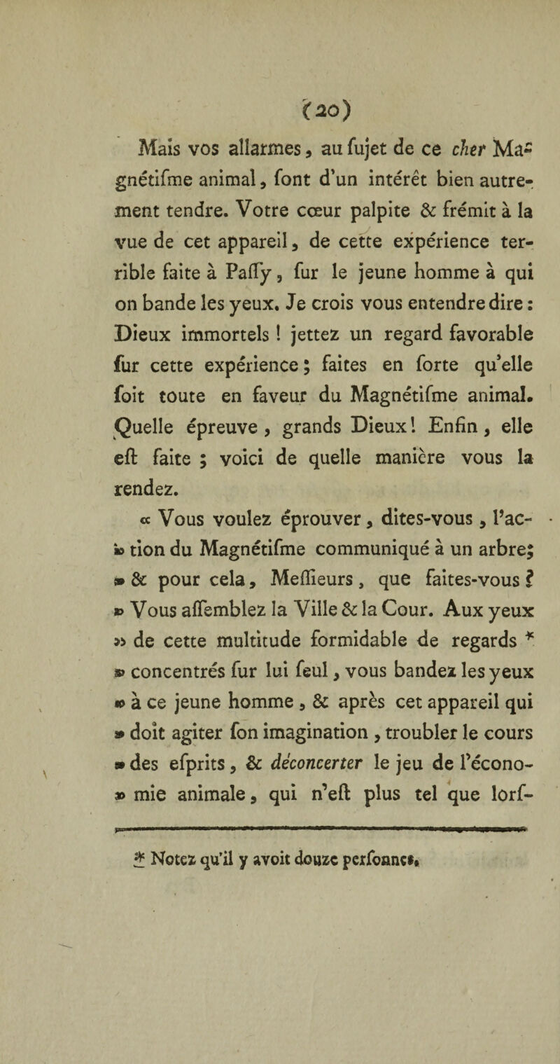 Mais vos allarmes, au fujet de ce cher Ma- gnétifme animal, font d’un intérêt bien autre¬ ment tendre. Votre cœur palpite & frémit à la vue de cet appareil 5 de cette expérience ter¬ rible faite à Paffy, fur le jeune homme à qui on bande les yeux. Je crois vous entendre dire : Dieux immortels 1 jettez un regard favorable fur cette expérience ; faites en forte qu’elle foit toute en faveur du Magnétifme animal. Quelle épreuve , grands Dieux ! Enfin , elle eft faite ; voici de quelle manière vous la rendez. « Vous voulez éprouver, dites-vous, Pac- » tion du Magnétifme communiqué à un arbre; » & pour cela, Meilleurs , que faites-vous ? » Vous alfemblez la Ville & la Cour. Aux yeux » de cette multitude formidable de regards * » concentrés fur lui feul, vous bandez les yeux «> à ce jeune homme , & après cet appareil qui » doit agiter fon imagination , troubler le cours » des efprits, & déconcerter le jeu de l’écono- » mie animale, qui n’eft plus tel que lûrf- * Notez qu’il y avoit douze perfonnef#