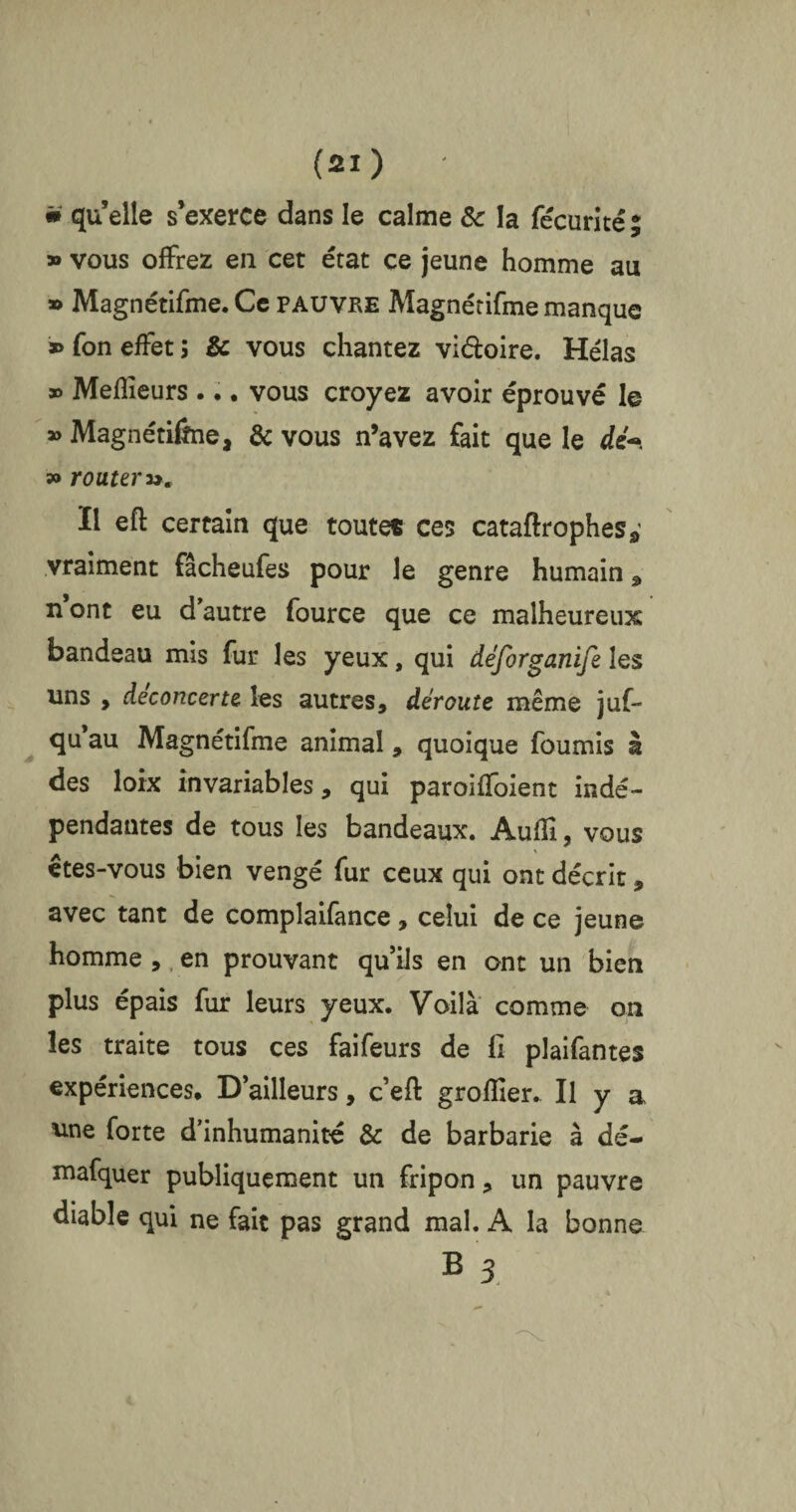 » quelle s’exerce dans le calme 8c la fécurité5 » vous offrez eu cet état ce jeune homme au » Magnétifme. Ce pauvre Magnétifme manque » fon effet ; & vous chantez vi&oire. Hélas » Meilleurs ... vous croyez avoir éprouvé le » Magnétiône, 8c vous n’avez fait que le dé~. » router ». Il eft certain que toutes ces cataftrophes* vraiment fâcheufes pour le genre humain 5» n’ont eu d’autre fource que ce malheureux bandeau mis fur les yeux, qui déforganife les uns , déconcerte les autres, déroute même juf* qu au Magnétifme animal, quoique fournis à des loix invariables, qui paroiffoient indé¬ pendantes de tous les bandeaux. Auffi, vous êtes-vous bien vengé fur ceux qui ont décrit, avec tant de complaifance, celui de ce jeune homme , en prouvant qu’ils en ont un bien plus épais fur leurs yeux. Voilà comme on les traite tous ces faifeurs de fi plaifantes expériences. D’ailleurs, c’eft grofller. Il y a une forte d’inhumanité 8c de barbarie à dé- mafquer publiquement un fripon, un pauvre diable qui ne fait pas grand mal. A la bonne B 3.