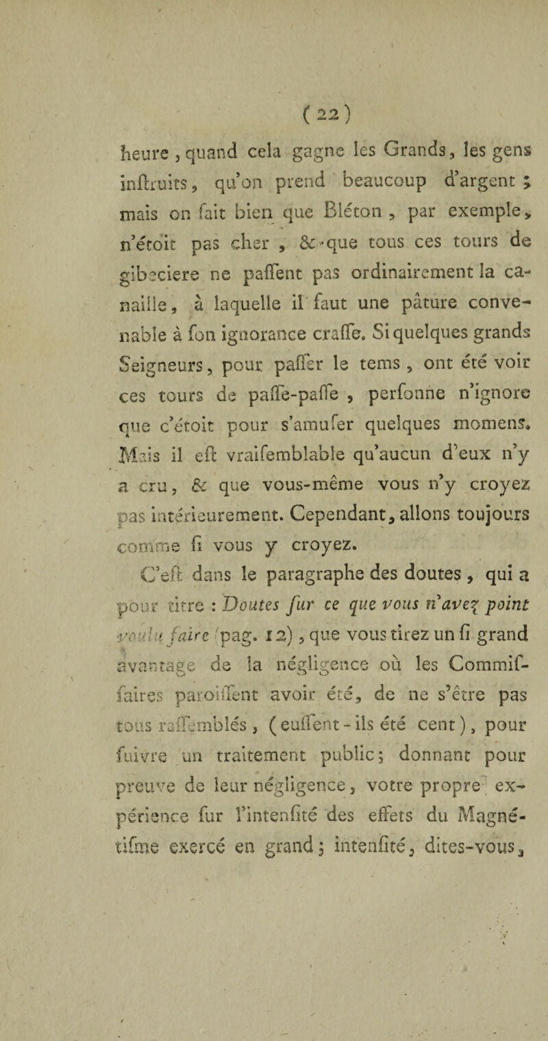 heure j quand cela gagne les Grands, les gens infirmes, quon prend beaucoup d’argent ; mais on fait bien que Bléton , par exemple , n’étoit pas cher , &>que tous ces tours de gibeciere ne paffent pas ordinairement îa ca¬ naille, à laquelle il faut une pâture conve¬ nable à fou ignorance craffe, Si quelques grands Seigneurs, pour paffer le tems , ont été voir ces tours de paffe-paffe , perfonne n’ignore que c’étoit pour s’amufer quelques moment Mais il eft vraifemblable qu’aucun d’eux n’y a cru, & que vous-même vous n’y croyez pas intérieurement. Cependant, allons toujours comme fi vous y croyez. C’eft dans le paragraphe des doutes , qui a pour titre : Doutes fur ce que vous nave% point voulu faire pag. 12), que vous tirez un fi grand avantage de îa négligence où les Commif- faires parodient avoir été, de ne s’être pas tous raffemblés , ( euflent - ils été cent ), pour fuivre un traitement public; donnant pour preuve de leur négligence, votre propre ex¬ périence fur l’intenfité des effets du Magné- tifme exercé en grand; intenfité, dites-vous,