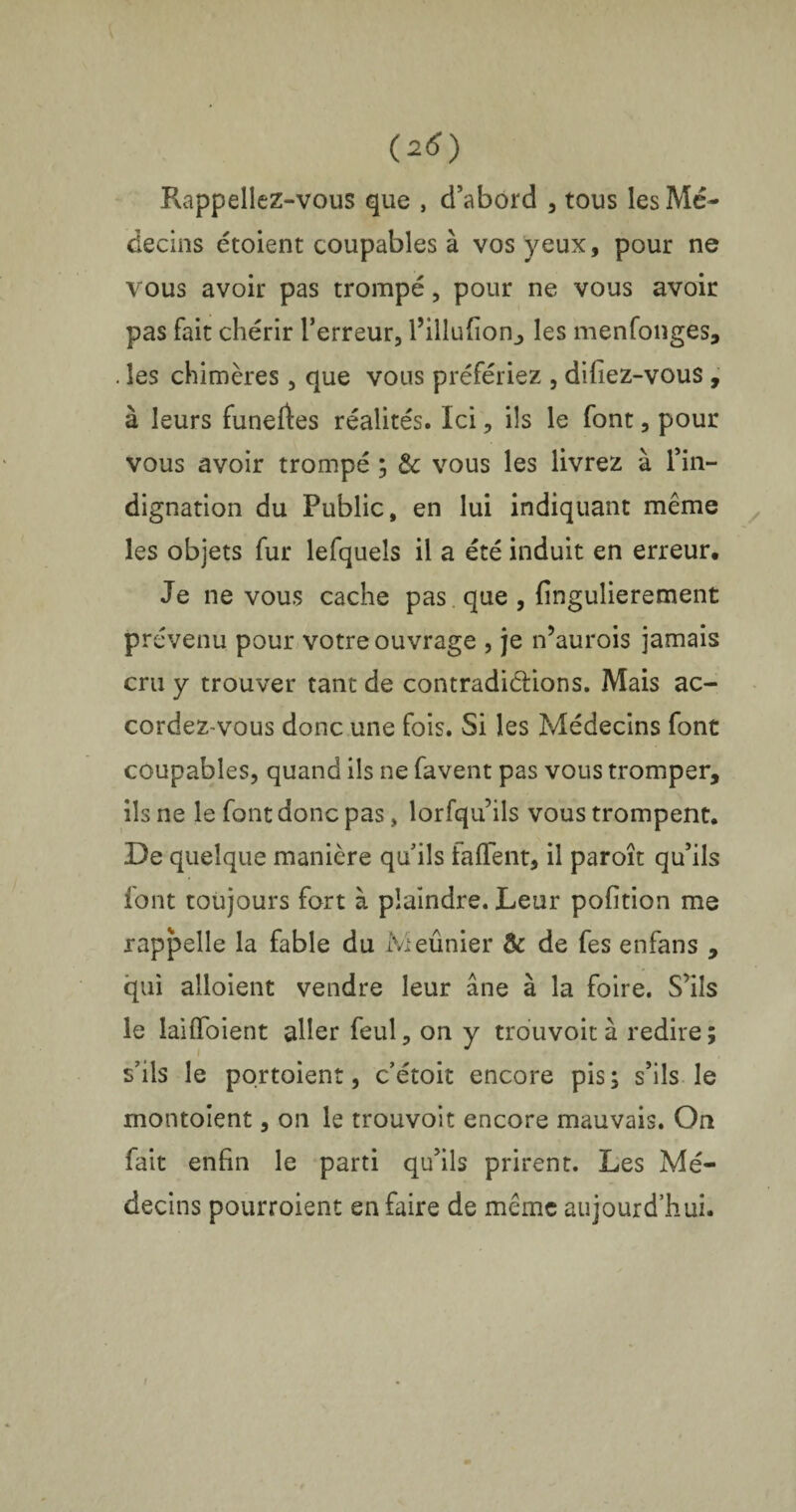 Rappeliez-vous que , d’abord , tous les Mé¬ decins étoient coupables à vos yeux, pour ne vous avoir pas trompé, pour ne vous avoir pas fait chérir l’erreur, l’illufion, les menfonges, . les chimères, que vous préfériez , difiez-vous , à leurs funeftes réalités. Ici, ils le font, pour vous avoir trompé ; vous les livrez à l’in¬ dignation du Public, en lui indiquant même les objets fur lefquels il a été induit en erreur. Je ne vous cache pas que , fingulierement prévenu pour votre ouvrage , je n’aurois jamais cru y trouver tant de contradictions. Mais ac¬ cordez-vous donc une fois. Si les Médecins font coupables, quand ils ne favent pas vous tromper, ils ne le font donc pas, lorfqu’ils vous trompent. De quelque manière quils faffent, il paroît qu’ils font toujours fort à plaindre. Leur poftion me rappelle la fable du Meûnier & de fes enfans , qui alloient vendre leur âne à la foire. S’ils le laiflbient aller feul, on y trouvoit à redire ; s’ils le portoient, c’étoit encore pis; s’ils le montoient, on le trouvoit encore mauvais. On fait enfin le parti qu’ils prirent. Les Mé¬ decins pourroient en faire de même aujourd’hui.