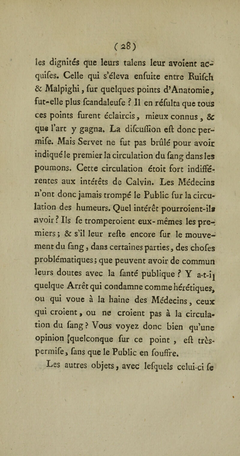 C*8) les dignités que leurs talens leur avoient ac- quîfes. Celle qui s’éleva enfuite entre Ruifch & Malpighi, fur quelques points d’Anatomie, fut-elle plus fcandaleufe ? Il en réfulta que tous ces points furent éclaircis, mieux connus , 3c que lart y gagna» La difcuiïïon eft donc per- mife. Mais Servet ne fut pas brûlé pour avoir indiqué le premier la circulation du fang dans les poumons. Cette circulation étoit fort indiffé¬ rentes aux intérêts de Calvin. Les Médecins n ont donc jamais trompé le Public fur la circu¬ lation des humeurs. Quel intérêt pourroient-ilsr avoir ? Iis fe tromperoient eux-mêmes les pre-; miers ; & s’il leur refte encore fur le mouve¬ ment du fang, dans certaines parties, des chofes problématiques ; que peuvent avoir de commun leurs doutes avec la fanté publique ? Y a-t-ij quelque Arrêt qui condamne comme hérétiques, ou qui voue à la haine des Médecins, ceux qui croient, ou ne croient pas à la circula¬ tion du fang? Vous voyez donc bien qu’une opinion [quelconque fur ce point , eft très- permife, fans que le Public en fouffre. Les autres objets, avec lefquels celui-ci fe