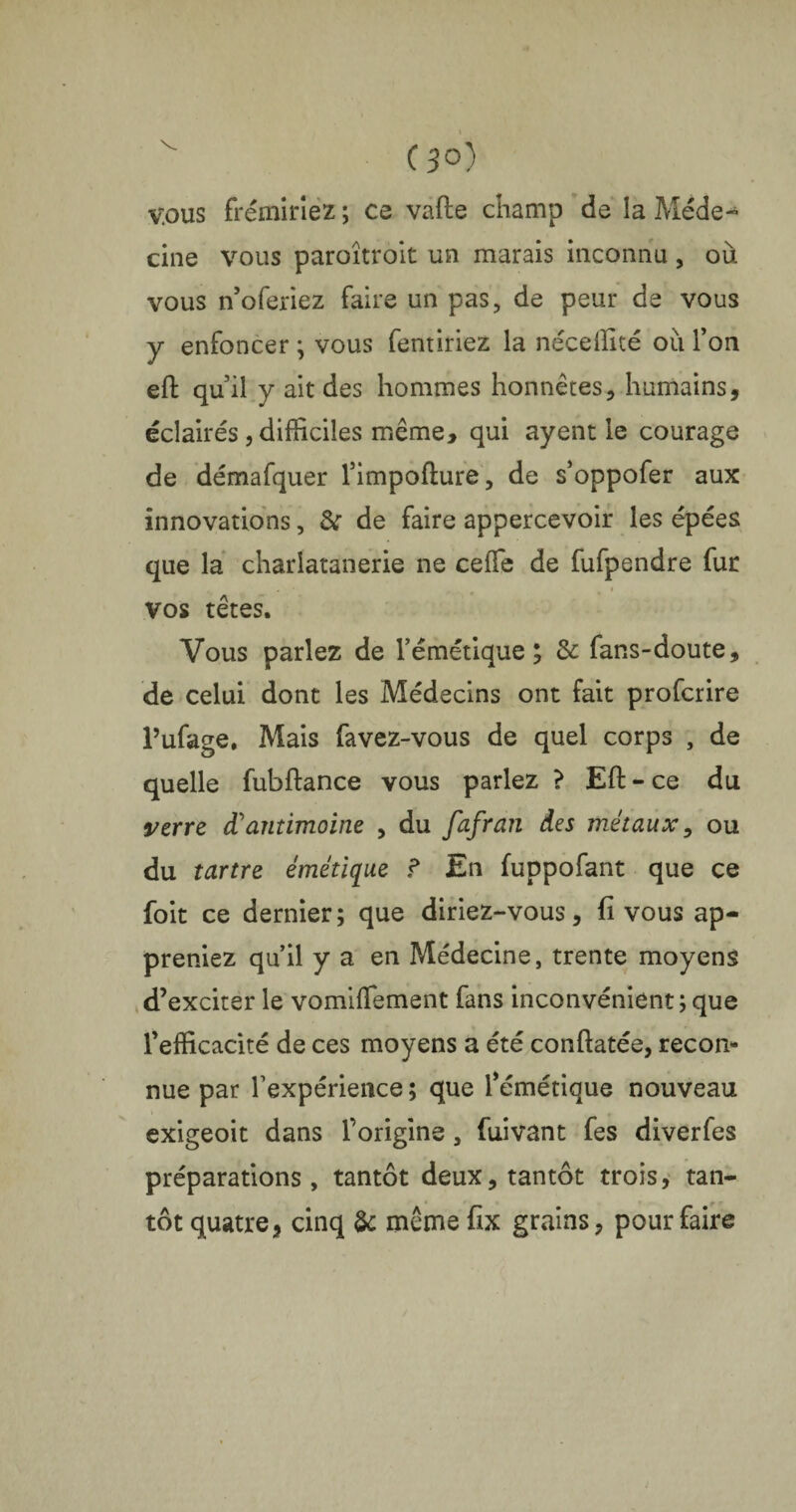 C 3°) vous frémiriez ; ce vafte champ de la Méde¬ cine vous paroîtroit un marais inconnu, où vous n’oferiez faire un pas, de peur de vous y enfoncer ; vous fentiriez la néceffité où Ton eft qu il y ait des hommes honnêtes, humains, éclairés, difficiles même, qui ayent le courage de démafquer l’impofture, de s’oppofer aux innovations, &r de faire appercevoir les épées que la charlatanerie ne celle de fufpendre fur vos têtes. Vous parlez de l’émétique; & fans-doute, de celui dont les Médecins ont fait profcrire l’ufage. Mais favez-vous de quel corps , de quelle fubftance vous parlez ? Eft-ce du verre d’antimoine , du fafran des métaux, ou du tartre émétique f En fuppofant que ce foit ce dernier; que diriez-vous, fi vous ap¬ preniez qu’il y a en Médecine, trente moyens d’exciter le vomiffement fans inconvénient; que l’efficacité de ces moyens a été conftatée, recon¬ nue par Texpérience ; que l’émétique nouveau exigeoit dans l’origine, fuivant fes diverfes préparations, tantôt deux, tantôt trois, tan¬ tôt quatre * cinq & même fix grains, pour faire