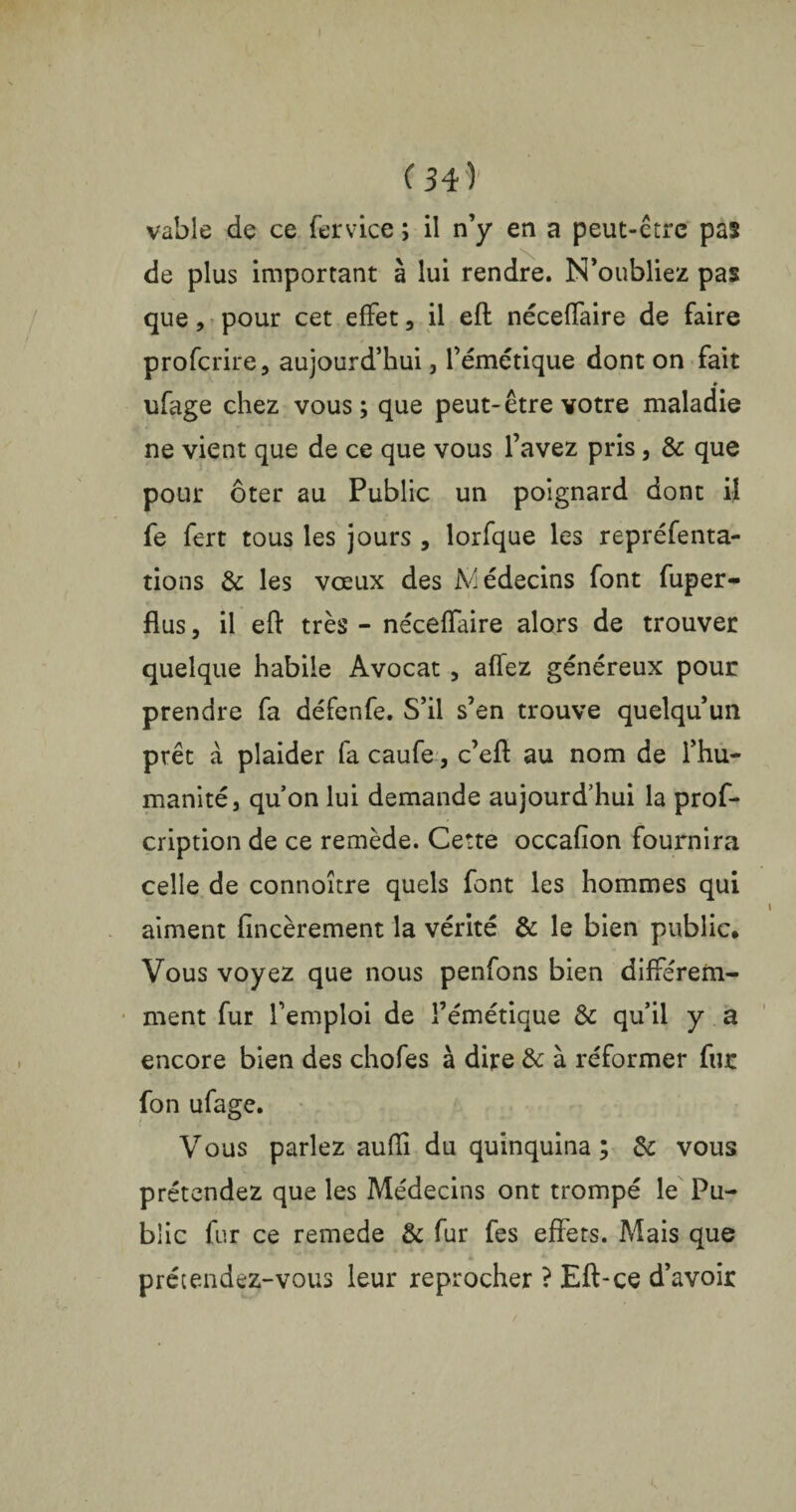 ( 34 ) vable de ce fer vice ; il n’y en a peut-ctre pas de plus important à lui rendre. N’oubliez pas que, pour cet effet , il efl néceffaire de faire profcrire, aujourd’hui, l’émétique dont on fait ♦ ufage chez vous; que peut-être votre maladie ne vient que de ce que vous l’avez pris, & que pour ôter au Public un poignard dont il fe fert tous les jours , lorfque les repréfenta- tions & les voeux des Médecins font fuper- flus, il eft très - néceffaire alors de trouver quelque habile Avocat , affez généreux pour prendre fa défenfe. S’il s’en trouve quelqu’un prêt à plaider fa caufe, c’efl au nom de l’hu¬ manité, quon lui demande aujourd’hui la pros¬ cription de ce remède. Cette occafion fournira celle de connoître quels font les hommes qui aiment fincèrement la vérité & le bien public. Vous voyez que nous penfons bien différem¬ ment fur l’emploi de l’émétique & qu’il y a encore bien des chofes à dire & à réformer fur fon ufage. Vous parlez auffi du quinquina; & vous prétendez que les Médecins ont trompé le Pu¬ blic fur ce remede & fur fes effets. Mais que prétendez-vous leur reprocher ? Eft-ce d’avoir