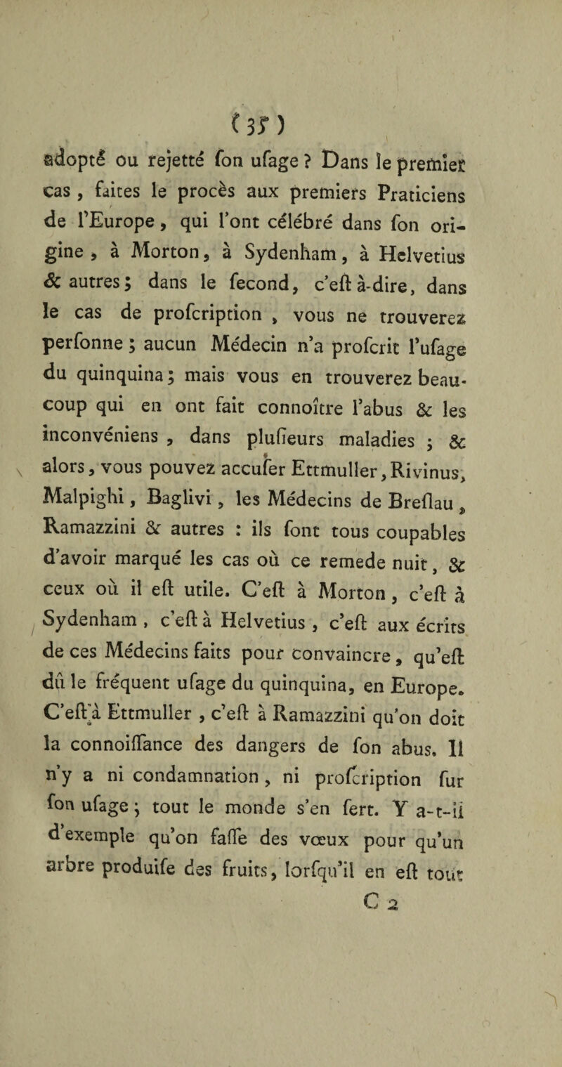 (sn adopté ou rejette Ton ufage ? Dans îe premier cas , faites le procès aux premiers Praticiens de l’Europe, qui l’ont célébré dans fon ori¬ gine , à Morton, à Sydenham, à Helvétius & autres; dans le fécond, c’eft à-dire, dans le cas de profeription , vous ne trouverez perfonne ; aucun Médecin n’a proferit l’ufage du quinquina ; mais vous en trouverez beau¬ coup qui en ont fait connoître l’abus & les inconvéniens , dans plusieurs maladies ; & alors, vous pouvez acculer Ettmuller,Rivinus, Malpighi, Baglivi, les Médecins de Breflau j> Ramazzini & autres : ils font tous coupables d’avoir marqué les cas où ce remede nuit, & ceux où il eft utile. C’eft à Morton, c’eft à Sydenham , c eft à Helvetius , c’eft aux écrits de ces Médecins faits pour convaincre , qu’eft du le fréquent ufage du quinquina, en Europe. C’eft a Ettmuller , c’eft à Ramazzini qu’on doit la connoiftance des dangers de fon abus. 11 n’y a ni condamnation , ni profeription fur fon ufage ; tout le monde s’en fert. Y a-t-il d exemple qu’on fafle des vceux pour qu’un arbre produite des fruits, lorfqiiïl en eft tout