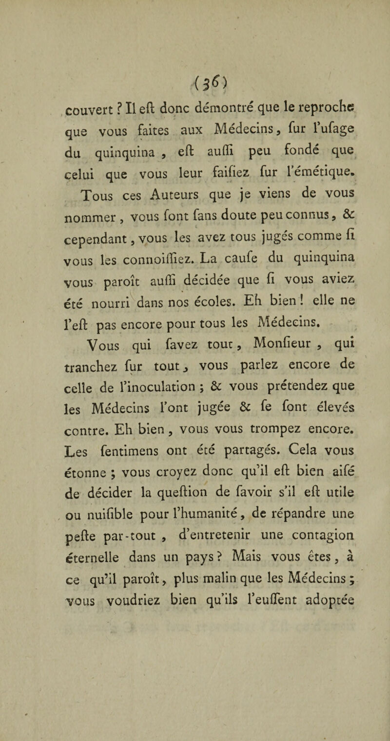 <3*> couvert ? Il eft donc démontré que le reproche que vous faites aux Médecins, fur l’ufage du quinquina , eft aufli peu fondé que celui que vous leur faifiez fur l’émétique. Tous ces Auteurs que je viens de vous nommer , vous font fans doute peu connus, & cependant, vous les avez tous jugés comme fi vous les connoiiliez. La caufe du quinquina vous paroît aufli décidée que fi vous aviez été nourri dans nos écoles. Eh bien ! elle ne l’efb pas encore pour tous les Médecins. Vous qui favez tout, Monfieur , qui tranchez fur tout., vous parlez encore de celle de l’inoculation ; & vous prétendez que les Médecins l’ont jugée & fe font élevés contre. Eh bien, vous vous trompez encore. Les fentimens ont été partagés. Cela vous étonne ; vous croyez donc quil eft bien aifé de décider la queftion de favoir s’il eft utile ou nuifible pour l’humanité, de répandre une pefte par-tout , d’entretenir une contagion éternelle dans un pays ? Mais vous êtes, à ce qu’il paroît, plus malin que les Médecins ; vous voudriez bien qu’ils l’euflent adoptée