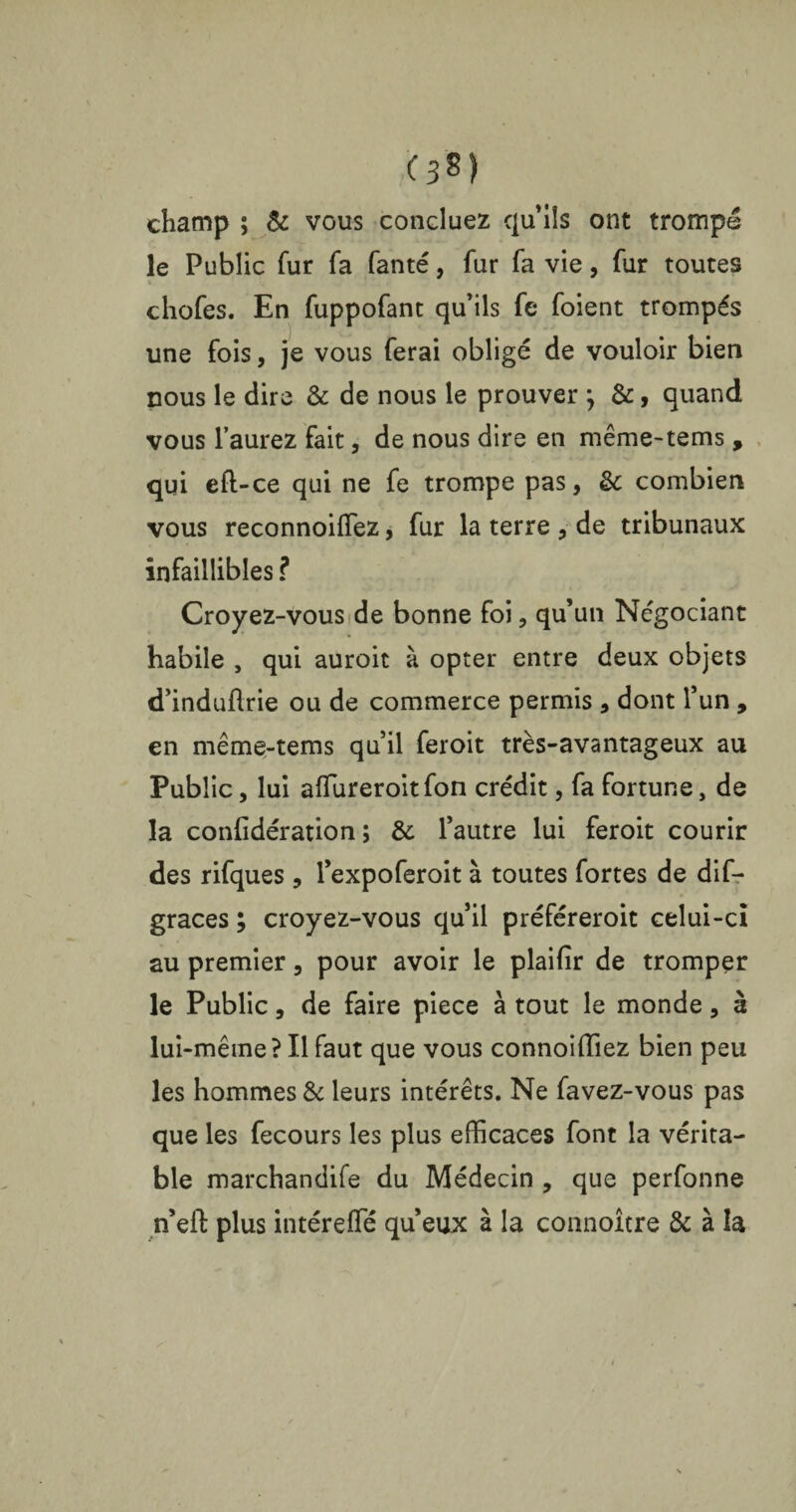 (3?) champ ; & vous concluez qu’ils ont trompe le Public fur fa fanté, fur fa vie, fur toutes chofes. En fuppofant qu’ils fe foient trompés une fois, je vous ferai obligé de vouloir bien nous le dire & de nous le prouver ; &, quand vous l’aurez fait, de nous dire en même-tems , qui eft-ce qui ne fe trompe pas, &: combien vous reconnoiffiez, fur la terre , de tribunaux infaillibles ? Croyez-vous de bonne foi, qu’un Négociant habile , qui auroit à opter entre deux objets d’induflrie ou de commerce permis , dont l’un , en même-tems qu’il feroit très-avantageux au Public, lui affureroit fon crédit, fa fortune, de la confidération ; & l’autre lui feroit courir des rifques , l’expoferoit à toutes fortes de dif- graces ; croyez-vous qu’il préféreroit celui-ci au premier, pour avoir le plaifir de tromper le Public, de faire piece à tout le monde, à lui-même? Il faut que vous connoiffiez bien peu les hommes & leurs intérêts. Ne favez-vous pas que les fecours les plus efficaces font la vérita¬ ble marchandife du Médecin , que perfonne n’eft plus intéreffié qu’eux à la connoître & à la