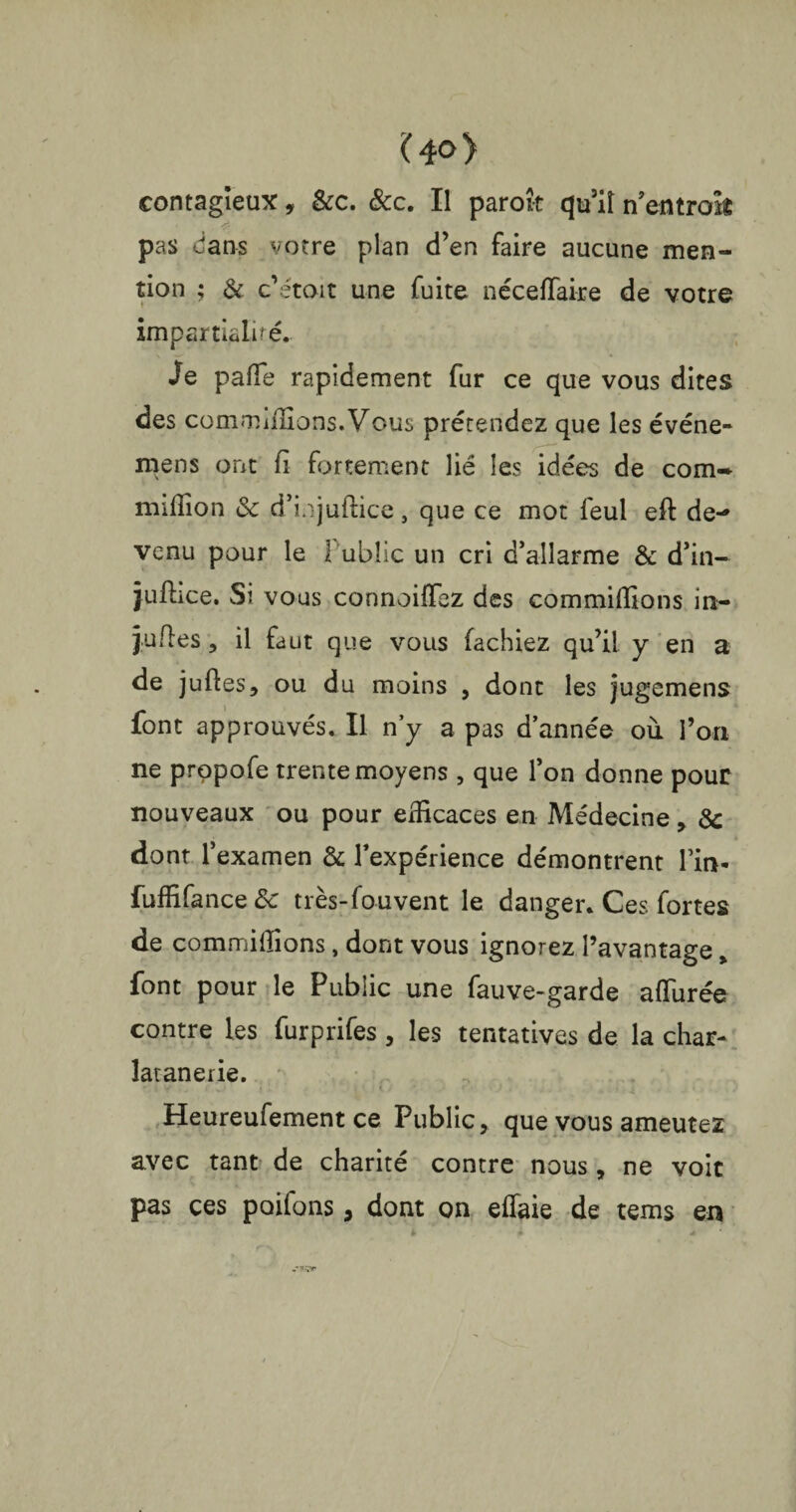 Î40> contagieux, &c. &c. Il paroît qu’il n’entrok pas dans votre plan d’en faire aucune men¬ tion ; & c’itoit une fuite néceflaire de votre impartialité,. Je pafle rapidement fur ce que vous dites des commiflions.Vous prétendez que les événe- mens ont fi fortement lié les idées de com* million & d’injuftice, que ce mot feul eft de¬ venu pour le Public un cri d’allarme & d’in- juftice. Si vous connoiflez des commiflions in- jufles , il faut que vous fâchiez qu’il y en a de juftes, ou du moins , dont les jugemens font approuvés. Il n’y a pas d’année où l’on ne propofe trente moyens , que l’on donne pour nouveaux ou pour efficaces en Médecine , & dont l’examen & l’expérience démontrent lm- fufflfance <3c très-fouvent le danger. Ces fortes de commiflions, dont vous ignorez l’avantage, font pour le Public une fauve-garde allurée contre les furprifes, les tentatives de la char* îatanerie. Heureufement ce Public, que vous ameutez avec tant de charité contre nous, ne voit pas ces poiibns, dont on eflaie de tems en