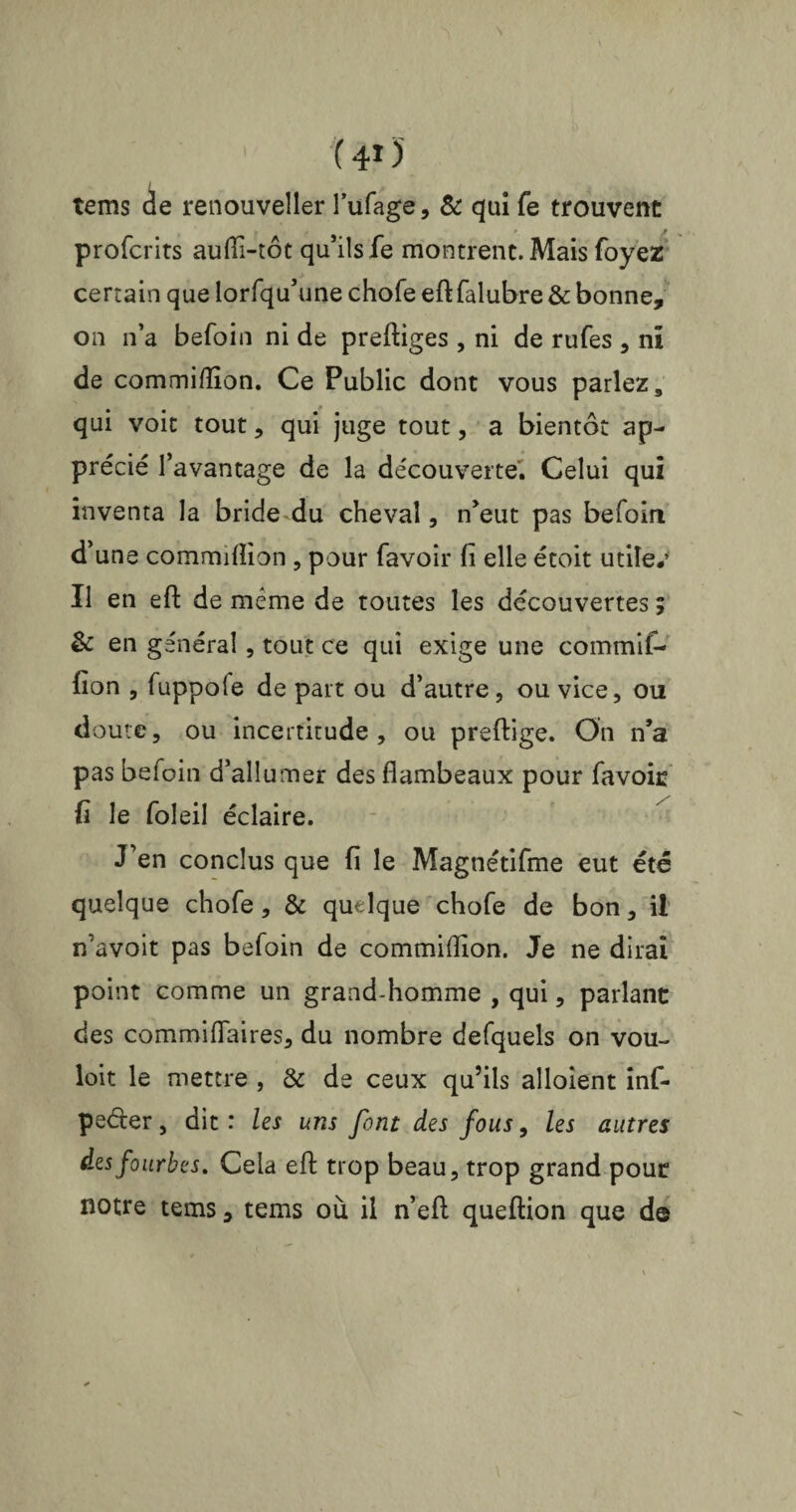 ( 415 / tems de renouveller l’ufage, & qui fe trouvent profcrits auiïi-tôt qu’ils fe montrent. Mais foyez certain que lorfqu’une chofe eft falubre & bonne, on n’a befoin ni de preftiges , ni de rufes , ni de commiflion. Ce Public dont vous parlez, qui voit tout, qui juge tout, a bientôt ap¬ précié l’avantage de la découverte. Celui qui inventa la bride du cheval, n’eut pas befoin d’une commiflion , pour favoir fi elle étoit utile*’ Il en eft de meme de toutes les découvertes ; & en général, tout ce qui exige une commif- fion , fuppole de part ou d’autre, ou vice, ou doute, ou incertitude, ou preftige. On n’a pas befoin d’allumer des flambeaux pour favoic fi le foleil éclaire. J’en conclus que fi le Magnétifme eut été quelque chofe, & quelque chofe de bon, ii ifavoit pas befoin de commiflion. Je ne dirai point comme un grand-homme , qui, parlant des commiflaires, du nombre defquels on vou- loit le mettre , & de ceux qu’ils alloîent inf- pe&er, dit : les uns font des fous, les autres des fourbes. Cela efl: trop beau, trop grand pour notre tems, tems où il n’eft queftion que de