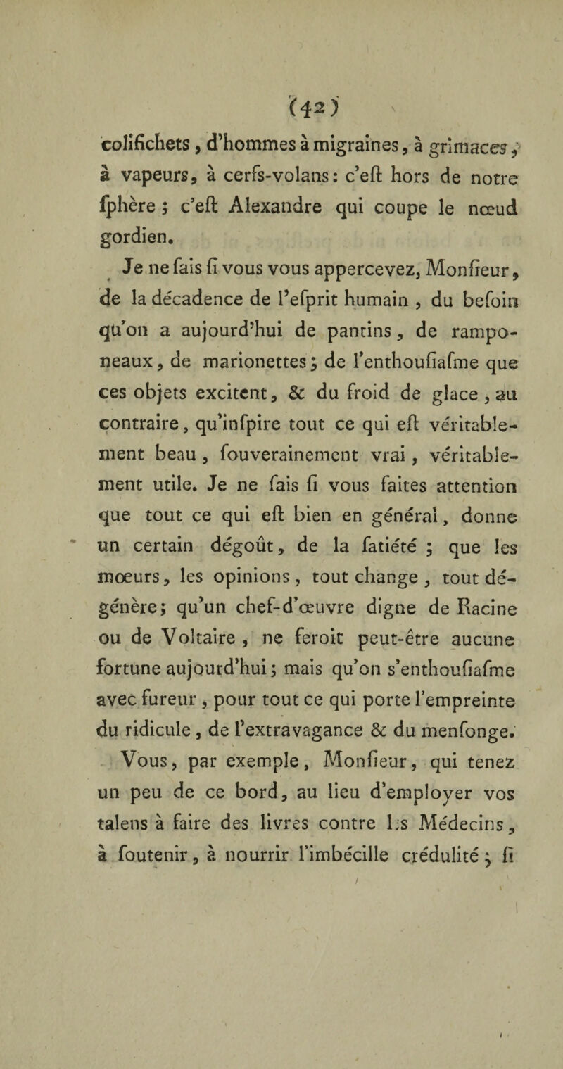 colifichets , d’hommes à migraines, à grimaces, à vapeurs, à cerfs-volans : c’eft hors de notre fphère ; c’eft Alexandre qui coupe le nœud gordien. Je ne fais fi vous vous appercevez, Monfieur, de la décadence de l’efprit humain , du befoin qu’on a aujourd’hui de pantins, de rampo¬ neaux , de marionettes ; de renthoufiafme que ces objets excitent, & du froid de glace , au contraire, qu’infpire tout ce qui eft véritable¬ ment beau , fouverainement vrai, véritable¬ ment utile. Je ne fais fi vous faites attention que tout ce qui eft bien en générai, donne un certain dégoût, de la fatiété ; que les moeurs, les opinions, tout change , tout dé¬ génère; qu’un chef-d’œuvre digne de Racine ou de Voltaire , ne feroit peut-être aucune fortune aujourd’hui ; mais qu’on s’enthoufiafme avec fureur , pour tout ce qui porte l’empreinte du ridicule , de l’extravagance &: du menfonge. Vous, par exemple, Monfieur, qui tenez un peu de ce bord, au lieu d’employer vos talens à faire des livres contre Ls Médecins, à foutenir, à nourrir l’imbécille crédulité} fi /