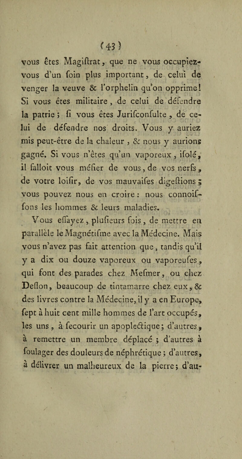 vous êtes Magiftrat, que ne vous occupîez- vous d’un foin plus important, de celui de venger la veuve & l’orphelin qu’on opprime! Si vous êtes militaire , de celui de détendre la patrie ; fi vous êtes Jurifconfulte , de ce¬ lui de défendre nos droits. Vous y auriez mis peut-être de la chaleur , & nous y aurions gagné. Si vous n’êtes qu’un vaporeux, ifolé, il falloit vous méfier de vous, de vos nerfs, i - • de votre loifir, de vos mauvaifes digeftions ; vous pouvez nous en croire : nous connoif- fons les hommes & leurs maladies. Vous efîayez, plufieurs fois, de mettre en parallèle leMagnétifme avec la Médecine. Mais vous n’avez pas fait attention que, tandis qu’il y a dix ou douze vaporeux ou vaporeufes, qui font des parades chez Mefmer, ou chez Deiïon, beaucoup de tintamarre chez eux,& des livres contre la Médecine, il y a en Europe, fept à huit cent mille hommes de l’art occupés, les uns, à fecourir un apople&ique; d’autres, à remettre un membre déplacé ; d’autres à foulager des douleurs de néphrétique ; d’autres, à délivrer un malheureux de la pierre; d’au-