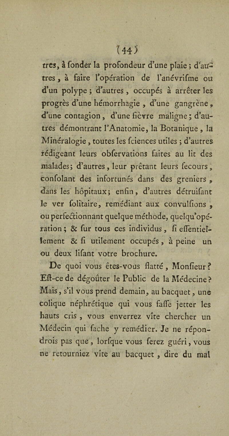 Î44) très, à fonder la profondeur d’une plaie ; d’au¬ tres , à faire l’opération de ranévrifme ou d’un polype ; d’autres, occupés à arrêter les progrès d’une hémorrhagie , d’une gangrène, d’une contagion , d’une fièvre maligne ; d’au¬ tres démontrant l’Anatomie, la Botanique , la Minéralogie, toutes les fciences utiles ; d’autres rédigeant leurs obfervations faites au lit des malades; d’autres, leur prêtant leurs fecours, confolant des infortunés dans des greniers , dans les hôpitaux; enfin, d’autres détruifant le ver folitaire, remédiant aux convulfions , ou perfectionnant quelque méthode, quelqu’opé- ration ; & fur tous ces individus, fi efientieî- lement & fi utilement occupés , à peine un ou deux lifant votre brochure. De quoi vous êtes-vous flatté, Monfieur ? Eft-cede dégoûter le Public de la Médecine? Mais, s’il vous prend demain, au bacquet, une colique néphrétique qui vous fafle jetter les hauts cris , vous enverrez vite chercher un Médecin qui fâche y remédier. Je ne répon¬ drons pas que , lorfque vous ferez guéri, vous ne retourniez vite au bacquet , dire du mal