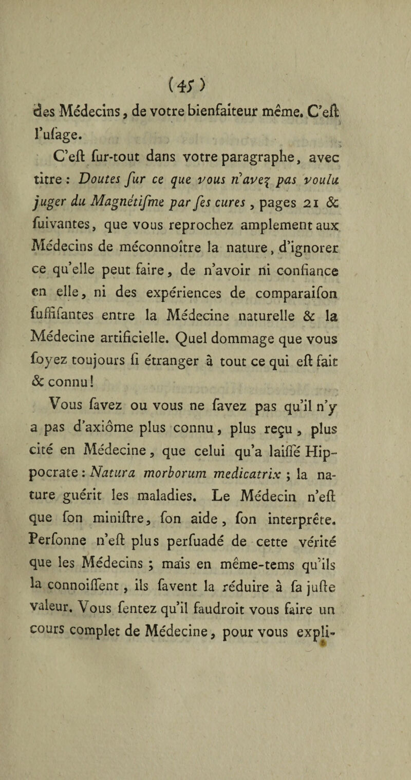 (*;) des Médecins, de votre bienfaiteur meme. Cefl: » l’ufage. > C’eft fur-tout dans votre paragraphe, avec titre : Doutes fur ce que vous rfave^ pas voulu juger du Magnétifme par [es cures, pages 21 & fuivantes, que vous reprochez amplement aux Médecins de méconnoître la nature, d’ignorer ce qu’elle peut faire * de n’avoir ni confiance en elle, ni des expériences de comparaifon fuffifantes entre la Médecine naturelle & la Médecine artificielle. Quel dommage que vous foyez toujours fi étranger à tout ce qui eft fait 8c connu! Vous favez ou vous ne favez pas qu’il n’y a pas d’axiome plus connu, plus reçu , plus cité en Médecine, que celui qu’a laifle Hip¬ pocrate : Natura morborum medicatrix ; la na¬ ture guérit les maladies. Le Médecin n’efl que fon miniftre, fon aide, fon interprète. Perfonne n’eft plus perfuadé de cette vérité que les Médecins ; mais en même-tems qu’ils lu connoifTent, ils favent la réduire à fa jufle valeur. Vous fentez qu’il faudroit vous faire un cours complet de Médecine, pour vous expli-
